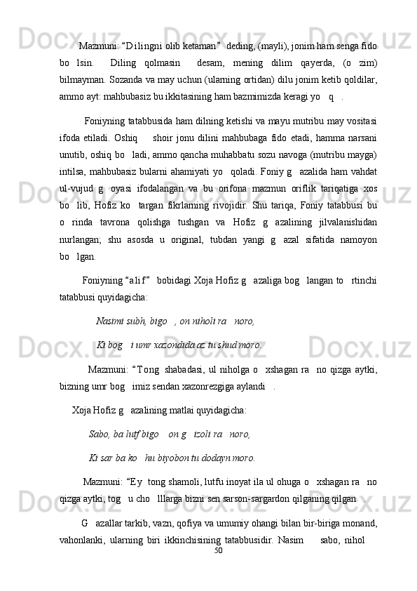           Mazmuni:  D i l ingni  olib ketaman  deding, (mayli), jonim ham senga fido 
bo lsin.   Diling   qolmasin   desam,   mening   dilim   qayerda,   (o zim)	
   
bilmayman. Sozanda va may uchun (ularning ortidan) dilu jonim ketib qoldilar,
ammo ayt: mahbubasiz bu ikkitasining ham bazmimizda keragi yo q .     	
 
                Foniyning tatabbusida ham dilning ketishi va mayu mutribu may vositasi
ifoda   etiladi.   Oshiq     shoir   jonu   dilini   mahbubaga   fido   etadi,   hamma   narsani	

unutib, oshiq bo ladi, ammo qancha muhabbatu sozu navoga (mutribu mayga)	

intilsa,  mahbubasiz bularni ahamiyati yo qoladi. Foniy g azalida ham  vahdat	
 
ul-vujud   g oyasi   ifodalangan   va   bu   orifona   mazmun   oriflik   tariqatiga   xos	

bo lib,   Hofiz   ko targan   fikrlarning   rivojidir.   Shu   tariqa,   Foniy   tatabbusi   bu	
 
o rinda   tavrona   qolishga   tushgan   va   Hofiz   g azalining   jilvalanishidan
 
nurlangan;   shu   asosda   u   original,   tubdan   yangi   g azal   sifatida   namoyon	

bo lgan. 	

              Foniyning  a l i f  bobidagi Xoja Hofiz g azaliga bog langan to rtinchi	
 	  
tatabbusi quyidagicha: 
                Nasimi subh, bigo , on niholi ra noro, 	
 
               Ki bog i umr xazondida az tu shud moro.	

                Mazmuni:   T o ng   shabadasi,   ul   niholga   o xshagan   ra no   qizga   aytki,	
	 
bizning umr bog imiz sendan xazonrezgiga aylandi . 	
 
     Xoja Hofiz g azalining matlai quyidagicha: 

             Sabo, ba lutf bigo  on g izoli ra noro, 	
  
            Ki sar ba ko hu biyobon tu dodayn moro.	
  
         Mazmuni:  E y  tong shamoli, lutfu inoyat ila ul ohuga o xshagan ra no	
	 
qizga aytki, tog u cho lllarga bizni sen sarson-sargardon qilganing qilgan . 	
  
          G azallar tarkib, vazn, qofiya va umumiy ohangi bilan bir-biriga monand,	

vahonlanki,   ularning   biri   ikkinchisining   tatabbusidir.   Nasim     sabo,   nihol  	
 
50 