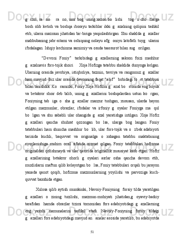 g izol, ra no   ra no, umr bog ining xazon bo lishi   tog u cho llarga        
bosh   olib   ketish   va   boshqa   iborayu   tarkiblar   ikki   g azalning   qolipini   tashkil	

etib, ularni mazmun jihatidan bir-biriga yaqinlashtirgan. Shu shaklda g azallar	

mahbubaning jabr-sitami  va oshiqning nolayu afg oniyu latofatli tuyg ularini	
 
ifodalagan. Ishqiy kechinma samimiy va osuda taassurot bilan sug orilgan. 	

              D e v oni   Foniy   tarkibidagi   g azallarning   sakson   foizi   mashhur	
 	
g azalnavis fors-tojik shoiri   Xoja Hofizga tatabbu shaklida dunyoga kelgan.	
 
Ularning   orasida   javobiya,   istiqboliya,   tazmin,   tavriya   va   rangomuz   g azallar	

ham mavjud. Biz ular orasida devonning faqat  a l i f  bobidagi to rt tatabbusi	
 	
bilan tanishdik. Ko ramizki, Foniy Xoja Hofizni g azal bo stonida eng buyuk	
  
va   betakror   shoir   deb   bilib,   uning   g azallarini   boshqalardan   ustun   ko rgan;	
 
Foniyning   tab iga   o sha   g azallar   manzur   tushgan,   xususan,   ularda   bayon	
  
etilgan   mazmunlar,   obrazlar,   ifodalar   va   irfoniy   g oyalar   Foniyga   ma qul	
 
bo lgan   va   shu   sababli   ular   ohangida   g azal   yaratishga   intilgan.   Xoja   Hofiz	
 
g azallari   qancha   shuhrat   qozongan   bo lsa,   ularga   bog langan   Foniy
  
tatabbulari   ham   shuncha   mashhur   bo lib,   ular   fors-tojik   va   o zbek   adabiyoti	
 
tarixida   kuchli,   baquvvat   va   originalga   o xshagan   tatabbu   maktabining	

rivojlanishiga   muhim   omil   sifatida   xizmat   qilgan.   Foniy   tatabbulari   hofizona
originaldan qolishmaydi va ular qatorida originallik xususiyat kasb etgan. Hofiz
g azallarining   betakror   ohorli   g oyalari   asrlar   osha   qancha   davom   etib,	
 
muxlislarni maftun qilib kelayotgan bo lsa, Foniy tatabbulari orqali bu jarayon	

yanada   qanot   qoqib,   hofizona   mazmunlarning   yoyilishi   va   parvoziga   kuch-
quvvat baxshida etgan.
Xulosa   qilib   aytish   mumkinki,   Navoiy-Foniyning     forsiy   tilda   yaratilgan
g azallari   o zining   tuzilishi,   mazmun-mohiyati   jihatidan,g oyaviy-badiiy	
  
tarafidan     hamda   obrazlar   tizimi   tomonidan   fors   adabiyotidagi   g azallarning	

eng   yaxshi   namunalarini   tashkil   etadi.   Navoiy-Foniyning   forsiy   tildagi
g azallari fors adabiyotidagi mavjud an analar asosida yaratilib, bu adabiyotda	
 
51 