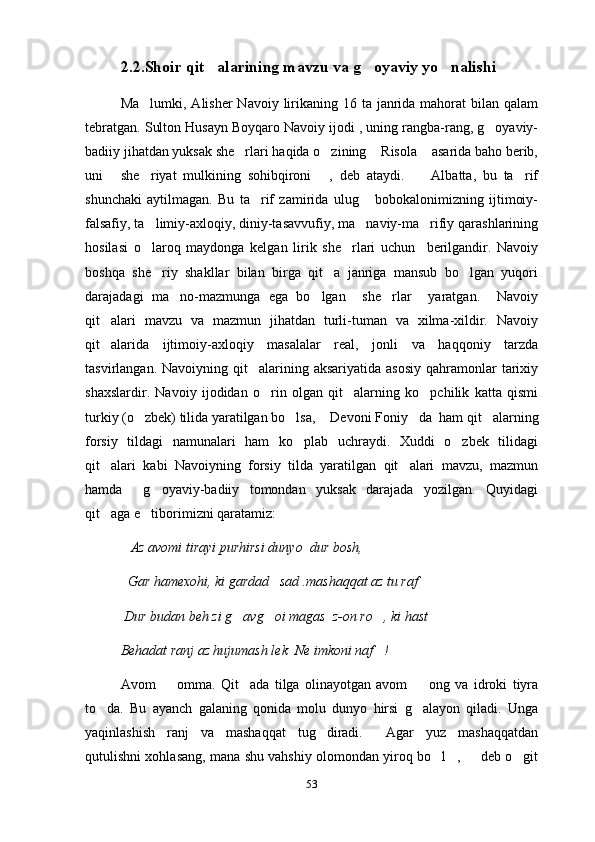 2.2.Shoir qit alarining mavzu va g oyaviy yo nalishi  
Ma lumki, Alisher  Navoiy  lirikaning 16 ta janrida mahorat  bilan  qalam	

tebratgan. Sulton Husayn Boyqaro Navoiy ijodi , uning rangba-rang, g oyaviy-	

badiiy jihatdan yuksak she rlari haqida o zining  Risola  asarida baho berib,	
   
uni   she riyat   mulkining   sohibqironi   ,   deb   ataydi.         Albatta,   bu   ta rif	
   
shunchaki   aytilmagan.   Bu   ta rif   zamirida   ulug   bobokalonimizning   ijtimoiy-	
 
falsafiy, ta limiy-axloqiy, diniy-tasavvufiy, ma naviy-ma rifiy qarashlarining	
  
hosilasi   o laroq   maydonga   kelgan   lirik   she rlari   uchun     berilgandir.   Navoiy
 
boshqa   she riy   shakllar   bilan   birga   qit a   janriga   mansub   bo lgan   yuqori	
  
darajadagi   ma no-mazmunga   ega   bo lgan     she rlar     yaratgan.     Navoiy	
  
qit alari   mavzu   va   mazmun   jihatdan   turli-tuman   va   xilma-xildir.   Navoiy	

qit alarida   ijtimoiy-axloqiy   masalalar   real,   jonli   va   haqqoniy   tarzda

tasvirlangan.  Navoiyning qit alarining aksariyatida  asosiy   qahramonlar   tarixiy	

shaxslardir.   Navoiy   ijodidan   o rin   olgan   qit alarning   ko pchilik   katta   qismi	
  
turkiy (o zbek) tilida yaratilgan bo lsa, 	
  Devoni Foniy da 	   ham qit alarning	
forsiy   tildagi   namunalari   ham   ko plab   uchraydi.   Xuddi   o zbek   tilidagi	
 
qit alari   kabi   Navoiyning   forsiy   tilda   yaratilgan   qit alari   mavzu,   mazmun	
 
hamda     g oyaviy-badiiy   tomondan   yuksak   darajada   yozilgan.   Quyidagi	

qit aga e tiborimizni qaratamiz:	
 
             Az avomi tirayi purhirsi dunyo    dur bosh,
   Gar hamexohi, ki gardad     sa d  .mashaqqat az tu raf	

  Dur budan beh zi g avg oi magas 	
    z-on ro , ki hast	
Behadat ranj az hujumash lek    Ne imkoni naf !

Avom     omma.   Qit ada   tilga   olinayotgan   avom     ong   va   idroki   tiyra	
  
to da.   Bu   ayanch   galaning   qonida   molu   dunyo   hirsi   g alayon   qiladi.   Unga	
 
yaqinlashish   ranj   va   mashaqqat   tug diradi.   Agar   yuz   mashaqqatdan	
 
qutulishni xohlasang, mana shu vahshiy olomondan yiroq bo l ,   deb o git	
   
53 