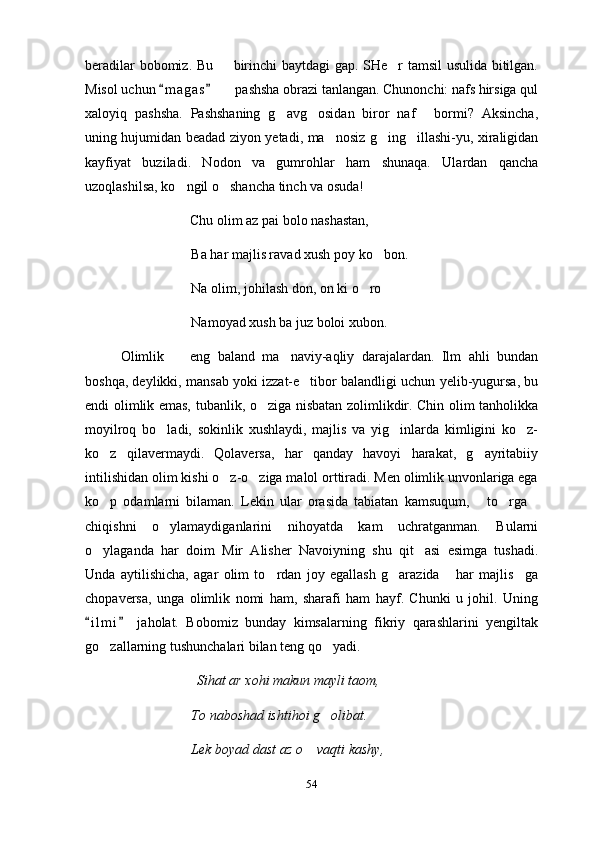 beradilar bobomiz. Bu   birinchi baytdagi gap. SHe r tamsil  usulida bitilgan. 
Misol uchun  m a g as    pashsha obrazi tanlangan. Chunonchi: nafs hirsiga qul	
 	
xaloyiq   pashsha.   Pashshaning   g avg osidan   biror   naf   bormi?   Aksincha,	
  
uning hujumidan beadad ziyon yetadi, ma nosiz g ing illashi-yu, xiraligidan	
  
kayfiyat   buziladi.   Nodon   va   gumrohlar   ham   shunaqa.   Ulardan   qancha
uzoqlashilsa, ko ngil o shancha tinch va osuda!	
 
                              Chu olim az pai bolo nashastan, 
Ba har majlis ravad xush poy ko bon.	

Na olim, johilash don, on ki o ro	

Namoyad xush ba juz boloi xubon.
Olimlik     eng   baland   ma naviy-aqliy   darajalardan.   Ilm   ahli   bundan	
 
boshqa, deylikki, mansab yoki izzat-e tibor balandligi uchun yelib-yugursa, bu	

endi olimlik emas, tubanlik, o ziga nisbatan zolimlikdir. Chin olim tanholikka	

moyilroq   bo ladi,   sokinlik   xushlaydi,   majlis   va   yig inlarda   kimligini   ko z-	
  
ko z   qilavermaydi.   Qolaversa,   har   qanday   havoyi   harakat,   g ayritabiiy	
 
intilishidan olim kishi o z-o ziga malol orttiradi. Men olimlik unvonlariga ega	
 
ko p   odamlarni   bilaman.   Lekin   ular   orasida   tabiatan   kamsuqum,   to rga	
   
chiqishni   o ylamaydiganlarini   nihoyatda   kam   uchratganman.   Bularni	

o ylaganda   har   doim   Mir   Alisher   Navoiyning   shu   qit asi   esimga   tushadi.	
 
Unda   aytilishicha,   agar   olim   to rdan   joy   egallash   g arazida   har   majlis ga	
   
chopaversa,   unga   olimlik   nomi   ham,   sharafi   ham   hayf.   Chunki   u   johil.   Uning
i l m i   jaholat.   Bobomiz   bunday   kimsalarning   fikriy   qarashlarini   yengiltak	
 
go zallarning tushunchalari bilan teng qo yadi.	
 
                                Sihat ar xohi makun mayli taom,
To naboshad ishtihoi g olibat.	

Lek boyad dast az o  vaqti kashy,	

54 
