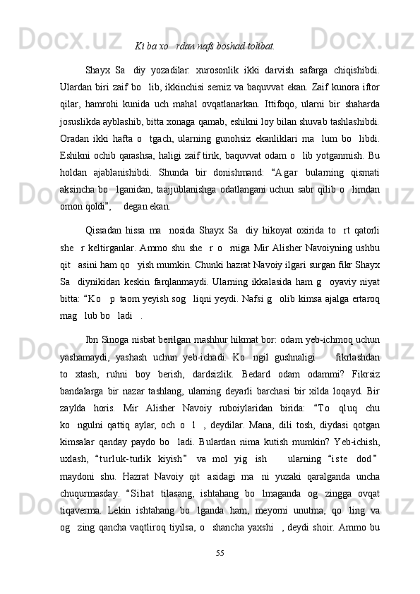 Ki ba xo rdan nafs boshad tolibat.
Shayx   Sa diy   yozadilar:   xurosonlik   ikki   darvish   safarga   chiqishibdi.	

Ulardan  biri   zaif   bo lib,   ikkinchisi   semiz   va  baquvvat   ekan.   Zaif   kunora   iftor	

qilar,   hamrohi   kunida   uch   mahal   ovqatlanarkan.   Ittifoqo,   ularni   bir   shaharda
josuslikda ayblashib, bitta xonaga qamab, eshikni loy bilan shuvab tashlashibdi.
Oradan   ikki   hafta   o tgach,   ularning   gunohsiz   ekanliklari   ma lum   bo libdi.
  
Eshikni ochib qarashsa,  haligi zaif tirik, baquvvat odam o lib yotganmish. Bu	

holdan   ajablanishibdi.   Shunda   bir   donishmand:   A g ar   bularning   qismati	

aksincha   bo lganidan,   taajjublanishga   odatlangani   uchun   sabr   qilib   o limdan	
 
omon qoldi ,   degan ekan.
	
Qissadan   hissa   ma nosida   Shayx   Sa diy   hikoyat   oxirida   to rt   qatorli	
  
she r   keltirganlar.   Ammo   shu   she r   o rniga   Mir   Alisher   Navoiyning   ushbu	
  
qit asini ham qo yish mumkin. Chunki hazrat Navoiy ilgari surgan fikr Shayx
 
Sa diynikidan   keskin   farqlanmaydi.   Ularning   ikkalasida   ham   g oyaviy   niyat
 
bitta:  K o p  taom yeyish sog liqni yeydi. Nafsi g olib kimsa ajalga ertaroq	
	  
mag lub bo ladi .	
  
Ibn Sinoga nisbat berilgan mashhur hikmat bor: odam yeb-ichmoq uchun
yashamaydi,   yashash   uchun   yeb-ichadi.   Ko ngil   gushnaligi     fikrlashdan	
 
to xtash,   ruhni   boy   berish,   dardsizlik.   Bedard   odam   odammi?   Fikrsiz	

bandalarga   bir   nazar   tashlang,   ularning   deyarli   barchasi   bir   xilda   loqayd.   Bir
zaylda   horis.   Mir   Alisher   Navoiy   ruboiylaridan   birida:   T o qluq   chu	
	
ko ngulni   qattiq   aylar,   och   o l ,   deydilar.   Mana,   dili   tosh,   diydasi   qotgan	
  
kimsalar   qanday   paydo   bo ladi.   Bulardan   nima   kutish   mumkin?   Yeb-ichish,	

uxlash,   t u r luk- turlik   kiyish   va   mol   yig ish     ularning   i s t e dod	
   	  
maydoni   shu.   Hazrat   Navoiy   qit asidagi   ma ni   yuzaki   qaralganda   uncha	
 
chuqurmasday.   S i hat   tilasang,   ishtahang   bo lmaganda   og zingga   ovqat	
	 
tiqaverma.   Lekin   ishtahang   bo lganda   ham,   meyorni   unutma,   qo ling   va	
 
og zing   qancha   vaqtliroq   tiyilsa,   o shancha   yaxshi ,   deydi   shoir.   Ammo   bu	
  
55 