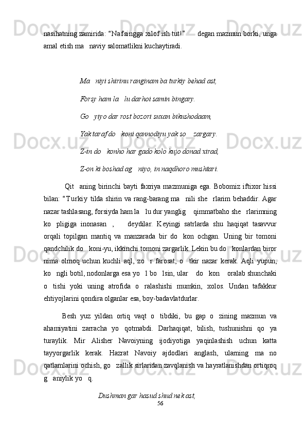 nasihatning zamirida:  N a f singga  xilof ish tut!    degan mazmun borki, unga 	
amal etish ma naviy salomatlikni kuchaytiradi.	

Ma niyi shirinu ranginam ba turkiy behad ast,	

Forsy ham la lu darhoi samin bingary.	

Go yiyo dar rost bozori suxan bikushodaam,	

Yak taraf do koni qannodiyu yak so  zargary.	
 
Z-in do konho har gado kolo kujo donad xirad,	

Z-on ki boshad ag niyo, in naqdhoro mushtari.	

  Qit aning   birinchi   bayti   faxriya   mazmuniga   ega.   Bobomiz   iftixor   hissi	

bilan:  T u r kiy  tilda shirin va rang-barang ma nili she rlarim behaddir. Agar	
	 
nazar tashlasang, forsiyda ham la lu dur yanglig  qimmatbaho she rlarimning	
  
ko pligiga   inonasan ,     deydilar.   Keyingi   satrlarda   shu   haqiqat   tasavvur	
  
orqali   topilgan   mantiq   va   manzarada   bir   do kon   ochgan.   Uning   bir   tomoni	

qandchilik do koni-yu, ikkinchi tomoni zargarlik. Lekin bu do konlardan biror	
 
nima   olmoq   uchun   kuchli   aql,   zo r   farosat,   o tkir   nazar   kerak.   Aqli   yupun,	
 
ko ngli botil, nodonlarga esa yo l bo lsin, ular  do kon  oralab shunchaki	
     
o tishi   yoki   uning   atrofida   o ralashishi   mumkin,   xolos.   Undan   tafakkur
 
ehtiyojlarini qondira olganlar esa, boy-badavlatdurlar. 
Besh   yuz   yildan   ortiq   vaqt   o tibdiki,   bu   gap   o zining   mazmun   va	
 
ahamiyatini   zarracha   yo qotmabdi.   Darhaqiqat,   bilish,   tushunishni   qo ya	
 
turaylik.   Mir   Alisher   Navoiyning   ijodiyotiga   yaqinlashish   uchun   katta
tayyorgarlik   kerak.   Hazrat   Navoiy   ajdodlari   anglash,   ularning   ma no	

qatlamlarini ochish, go zallik sirlaridan zavqlanish va hayratlanishdan ortiqroq	

g aniylik yo q.	
 
Dushman gar hasud shud nek ast,
56 