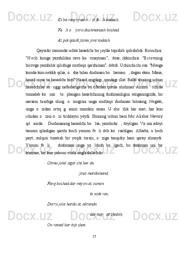 Ki ba ranj oyad o  zi fe li badash, 
Fe li o  yoru dushmanash boshad,	
 
Az pai qasdi jismu joni xudash.
Qaysidir zamonda uchta hasadchi bir joyda topishib qolishibdi. Birinchisi:
H e c h   kimga   yaxshilikni   ravo   ko rmayman ,   desa,   ikkinchisi:   B i r ovning	
  	
birovga yaxshilik qilishiga mutlaqo qarshiman , debdi. Uchinchichi esa:  Menga	
 
kimda-kim neklik qilsa, o sha bilan dushman bo larman , degan ekan. Mana,	
  
hasad nima va hasadchi kim? Hasad ongdagi, qondagi illat. Balki shuning uchun
hasadchilar so nggi nafaslarigacha bu ofatdan qutula olishmas. Ammo  ichida	
 
tonnalab   ko mir   to plangan   hasadchining   dushmanligini   sezganingizda,   bir	
  
narsani   hisobga   oling:   o zingizni   unga   mutlaqo   dushman   bilmang.   Negaki,	

unga   o zidan   ortiq   g anim   mumkin   emas.   U   sho rlik   har   soat,   har   kun	
  
ichidan  o zini-o zi   tiriklayin  yeydi.   Shuning  uchun   ham   Mir   Alisher   Navoiy	
 
qit asida:  Dushmaning hasadchi bo lsa, yaxshidir , deyilgan. Va uni adoyi	
   
tamom   qiladigan   qarshi   kuch   yomon   fe li   deb   ko rsatilgan.   Albatta,   u   hech	
 
payt,   xulqini   tuzatish   bir   yoqdi   tursin,   o ziga   tanqidiy   ham   qaray   olmaydi.	

Yomon   fe li     dushmani   unga   yo ldosh   bo lgach,   bu   dushman   uni   bir	
   
kunmas, bir kun yakson etishi anglashilarlidir.
Olimu johil agar chi har du
jinsi mardumand,
Farq boshad dar miyon az osmon
to xoki rax,
Durru jola hardu az abrandu 
dar hay at shabih,	

On ravad bar toji shax
57 