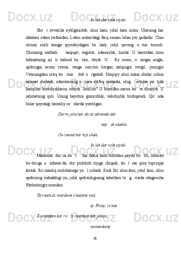 In lek dar xoki siyah.
S h e r   avvalida   aytilganidek,   olim   ham,   johil   ham   inson.   Ularning   har
ikkalasi odam toifasidan. Lekin oralaridagi farq osmon bilan yer qadardir. Chin
olimni   nurli   kunga   qiyoslaydigan   bo lsak,   johil   qorong u   tun   timsoli.	
 
Olimning   matlabi     haqiqat,   ezgulik,   odamiylik,   hurlik.   U   hayotdan   ilmu	

hikmatning   qo li   baland   bo lsin,   deydi.   U:   Ey   inson,   o zingni   angla,	
   
qadringni   arzon   sotma,   senga   non-tuz   bergan   xalqingni   sevgil,   joningni
Vataningdan   ortiq   ko rma   deb   o rgatadi.   Haqiqiy   olim   mana   shular   uchun	
  
zahmat   chekadi,   odamlarning   o zaro   ittifoq   yashashi,   ulug   orzular   yo lida	
  
hamjihat kurashishlarini istaydi. Johilchi? U burnidan narini ko ra olmaydi. U	

jaholatning   quli.   Uning   hayotini   gumrohlik,   vahshiylik   boshqaradi.   Qit ada	

bular quyidagi tamsiliy so zlarda yoritilgan:	

Durru jola har du az abrandu dar
hay at shabih,	

On ravad bar toji shah,
In lek dar xoki siyah.
Mazmuni: dur va do l   har ikkisi ham bulutdan paydo bo lib, zohiran	
  
bir-biriga   o xshasa-da,   dur   podshoh   tojiga   chiqadi,   do l   esa   qora   tuproqqa	
 
kiradi. Bu mantiq mulohazaga yo l ochadi. Endi Siz olim kim, johil kim, olim	

qadrining yuksakligi-yu, johil qadrsizligining sabablari  to g risida istagancha	
 
fikrlashingiz mumkin.
Tiyraam az mardumi chashmi xud, 
ey Foniy, zi bas
K-omadam bar ro zi mardum dar jahon,	

nomardumy.
58 