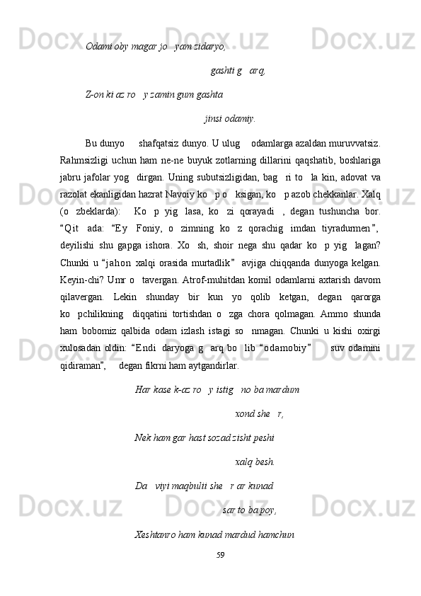 Odami oby magar jo yam zidaryo,
gashti g arq,	

Z-on ki az ro y zamin gum gashta	

         jinsi odamiy.
Bu dunyo   shafqatsiz dunyo. U ulug  odamlarga azaldan muruvvatsiz.	
 
Rahmsizligi   uchun   ham   ne-ne   buyuk   zotlarning   dillarini   qaqshatib,   boshlariga
jabru   jafolar   yog dirgan.   Uning   subutsizligidan,   bag ri   to la   kin,   adovat   va
  
razolat ekanligidan hazrat Navoiy ko p o ksigan, ko p azob chekkanlar. Xalq	
  
(o zbeklarda):   Ko p   yig lasa,   ko zi   qorayadi ,   degan   tushuncha   bor.	
     
Q i t ada:   E y   Foniy,   o zimning   ko z   qorachig imdan   tiyradurmen ,	
  	   
deyilishi   shu   gapga   ishora.   Xo sh,   shoir   nega   shu   qadar   ko p   yig lagan?	
  
Chunki   u   j a hon   xalqi   orasida   murtadlik   avjiga   chiqqanda   dunyoga   kelgan.	
 
Keyin-chi?   Umr   o tavergan.   Atrof-muhitdan   komil   odamlarni   axtarish   davom	

qilavergan.   Lekin   shunday   bir   kun   yo qolib   ketgan,   degan   qarorga	

ko pchilikning     diqqatini   tortishdan   o zga   chora   qolmagan.   Ammo   shunda	
 
ham   bobomiz   qalbida   odam   izlash   istagi   so nmagan.   Chunki   u   kishi   oxirgi	

xulosadan   oldin:   E n di   daryoga   g arq   bo lib   o d amobiy     suv   odamini	
  	  
qidiraman ,   degan fikrni ham aytgandirlar.	
	
Har kase k-az ro y istig no ba mardum 	
 
xond she r,	

Nek ham gar hast sozad zisht peshi 
xalq besh.
Da viyi maqbulii she r ar kunad	
 
     sar to ba poy,
Xeshtanro ham kunad mardud hamchun 
59 