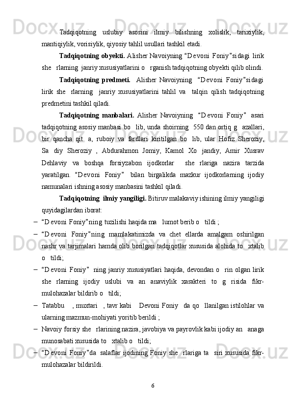 Tadqiqotning   uslubiy   asosini   ilmiy   bilishning   xolislik,   tarixiylik,
mantiqiylik, vorisiylik, qiyosiy tahlil usullari tashkil etadi. 
Tadqiqotning obyekti.   Alisher Navoiyning  D e voni  Foniy s i dagi  lirik 
she rlarning  janriy xususiyatlarini o rganish tadqiqotning obyekti qilib olindi.	
 
Tadqiqotning   predmeti.     Alisher   Navoiyning     D e voni   Foniy s i dagi	
 
lirik   she rlarning     janriy   xususiyatlarini   tahlil   va     talqin   qilish   tadqiqotning	

predmetini tashkil qiladi.  
Tadqiqotning   manbalari.   Alisher   Navoiyning     D e voni   Foniy   asari	
 
tadqiqotning asosiy manbasi bo lib, unda shoirning   550 dan ortiq g azallari,	
 
bir   qancha   qit a,   ruboiy   va   fardlari   kiritilgan   bo lib,   ular   Hofiz   Sheroziy,	
 
Sa diy   Sheroziy   ,   Abdurahmon   Jomiy,   Kamol   Xo jandiy,   Amir   Xusrav	
 
Dehlaviy   va   boshqa   forsiyzabon   ijodkorlar     she rlariga   nazira   tarzida	

yaratilgan.   D e voni   Foniy   bilan   birgalikda   mazkur   ijodkorlarning   ijodiy	
 
namunalari ishning asosiy manbasini tashkil qiladi.
Tadqiqotning  ilmiy yangiligi.  Bitiruv malakaviy ishining ilmiy yangiligi
quyidagilardan iborat:
 D e v oni  Foniy n i ng  tuzilishi haqida ma lumot berib o tildi ;	
 	 
 D e v oni   Foniy n i ng   mamlakatimizda   va   chet   ellarda   amalgam   oshirilgan	
 
nashr va tarjimalari hamda olib borilgan tadqiqotlar xususida alohida to xtalib	

o tildi;	

 D e v oni  Foniy   ning janriy xususiyatlari  haqida,  devondan  o rin  olgan lirik
 	
she rlarning   ijodiy   uslubi   va   an anaviylik   xarakteri   to g risida   fikr-	
   
mulohazalar bildirib o tildi	
 ; 
 Tatabbu  , muxtari , tavr kabi  Devoni Foniy da qo llanilgan istilohlar va	
    
ularning mazmun-mohiyati yoritib berildi ;
 Navoiy forsiy she rlarining nazira, javobiya va payrovlik kabi ijodiy an anaga	
 
munosabati xususida to xtalib o tildi;	
 
 D e v oni   Foniy d a   salaflar   ijodining  Foniy  she rlariga  ta siri  xususida  fikr-	
 	 
mulohazalar bildirildi.
6 