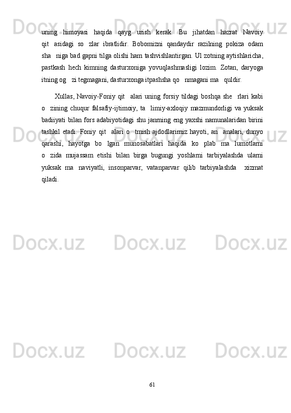 uning   himoyasi   haqida   qayg urish   kerak.   Bu   jihatdan   hazrat   Navoiy
qit asidagi   so zlar   ibratlidir.   Bobomizni   qandaydir   razilning   pokiza   odam	
 
sha niga bad gapni tilga olishi ham tashvishlantirgan. Ul zotning aytishlaricha,

pastkash   hech   kimning   dasturxoniga   yovuqlashmasligi   lozim.   Zotan,   daryoga
itning og zi tegmagani, dasturxonga itpashsha qo nmagani ma quldir.	
  
Xullas,  Navoiy-Foniy  qit alari   uning forsiy tildagi   boshqa  she rlari  kabi	
 
o zining   chuqur   falsafiy-ijtimoiy,   ta limiy-axloqiy   mazmundorligi   va   yuksak	
 
badiiyati bilan fors adabiyotidagi shu janrning eng yaxshi namunalaridan birini
tashkil   etadi.   Foniy   qit alari   o tmish   ajdodlarimiz   hayoti,   an analari,   dunyo	
  
qarashi,   hayotga   bo lgan   munosabatlari   haqida   ko plab   ma lumotlarni
  
o zida   mujassam   etishi   bilan   birga   bugungi   yoshlarni   tarbiyalashda   ularni	

yuksak   ma naviyatli,   insonparvar,   vatanparvar   qilib   tarbiyalashda     xizmat	

qiladi. 
61 