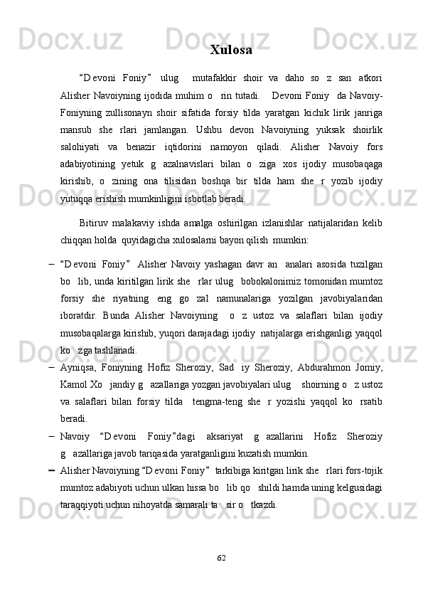 Xulosa
D e v oni   Foniy   ulug   mutafakkir   shoir   va   daho   so z   san atkori 	  
Alisher   Navoiyning   ijodida   muhim   o rin   tutadi.   Devoni   Foniy da   Navoiy-	
  
Foniyning   zullisonayn   shoir   sifatida   forsiy   tilda   yaratgan   kichik   lirik   janriga
mansub   she rlari   jamlangan.   Ushbu   devon   Navoiyning   yuksak   shoirlik	

salohiyati   va   benazir   iqtidorini   namoyon   qiladi.   Alisher   Navoiy   fors
adabiyotining   yetuk   g azalnavislari   bilan   o ziga   xos   ijodiy   musobaqaga	
 
kirishib,   o zining   ona   tilisidan   boshqa   bir   tilda   ham   she r   yozib   ijodiy	
 
yutuqqa erishish mumkinligini isbotlab beradi. 
Bitiruv   malakaviy   ishda   amalga   oshirilgan   izlanishlar   natijalaridan   kelib
chiqqan holda  quyidagicha xulosalarni bayon qilish  mumkin: 
 D e v oni   Foniy   Alisher   Navoiy   yashagan   davr   an analari   asosida   tuzilgan	
 	
bo lib, unda kiritilgan lirik she rlar ulug bobokalonimiz tomonidan mumtoz	
  
forsiy   she riyatning   eng   go zal   namunalariga   yozilgan   javobiyalaridan	
 
iboratdir.   Bunda   Alisher   Navoiyning     o z   ustoz   va   salaflari   bilan   ijodiy	

musobaqalarga kirishib, yuqori darajadagi ijodiy  natijalarga erishganligi yaqqol
ko zga tashlanadi.	

 Ayniqsa,   Foniyning   Hofiz   Sheroziy,   Sad iy   Sheroziy,   Abdurahmon   Jomiy,	

Kamol Xo jandiy g azallariga yozgan javobiyalari ulug  shoirning o z ustoz	
   
va   salaflari   bilan   forsiy   tilda     tengma-teng   she r   yozishi   yaqqol   ko rsatib	
 
beradi. 
 Navoiy   D e v oni   Foniy d a gi   aksariyat   g azallarini   Hofiz   Sheroziy	
 	
g azallariga javob tariqasida yaratganligini kuzatish mumkin. 	

 Alisher Navoiyning  D e voni  Foniy  tarkibiga kiritgan lirik she rlari fors-tojik	
 	
mumtoz adabiyoti uchun ulkan hissa bo lib qo shildi hamda uning kelgusidagi	
 
taraqqiyoti uchun nihoyatda samarali ta sir o tkazdi.
 
62 