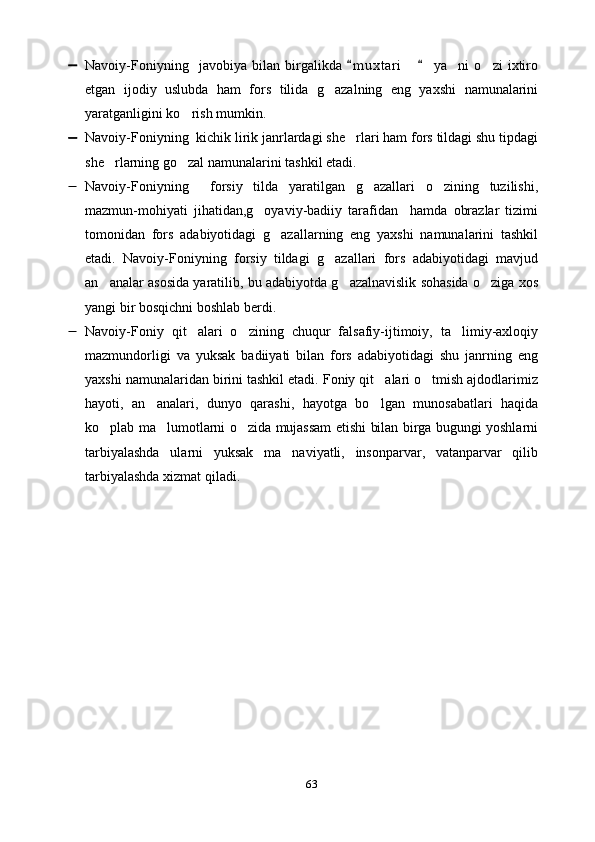  Navoiy-Foniyning     javobiya   bilan   birgalikda   m u xtari     ya ni   o zi   ixtiro 	  
etgan   ijodiy   uslubda   ham   fors   tilida   g azalning   eng   yaxshi   namunalarini	

yaratganligini ko rish mumkin. 	

 Navoiy-Foniyning  kichik lirik janrlardagi she rlari ham fors tildagi shu tipdagi	

she rlarning go zal namunalarini tashkil etadi. 	
 
 Navoiy-Foniyning     forsiy   tilda   yaratilgan   g azallari   o zining   tuzilishi,	
 
mazmun-mohiyati   jihatidan,g oyaviy-badiiy   tarafidan     hamda   obrazlar   tizimi	

tomonidan   fors   adabiyotidagi   g azallarning   eng   yaxshi   namunalarini   tashkil	

etadi.   Navoiy-Foniyning   forsiy   tildagi   g azallari   fors   adabiyotidagi   mavjud	

an analar asosida yaratilib, bu adabiyotda g azalnavislik sohasida o ziga xos	
  
yangi bir bosqichni boshlab berdi.
 Navoiy-Foniy   qit alari   o zining   chuqur   falsafiy-ijtimoiy,   ta limiy-axloqiy	
  
mazmundorligi   va   yuksak   badiiyati   bilan   fors   adabiyotidagi   shu   janrning   eng
yaxshi namunalaridan birini tashkil etadi. Foniy qit alari o tmish ajdodlarimiz	
 
hayoti,   an analari,   dunyo   qarashi,   hayotga   bo lgan   munosabatlari   haqida	
 
ko plab ma lumotlarni o zida mujassam etishi bilan birga bugungi yoshlarni	
  
tarbiyalashda   ularni   yuksak   ma naviyatli,   insonparvar,   vatanparvar   qilib	

tarbiyalashda xizmat qiladi.
                                                        
63 
