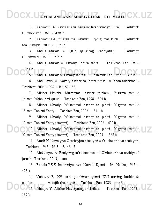          FOYDALANILGAN   ADABIYOTLAR    RO YXATI.
1. Karimov I.A. Xavfsizlik va barqaror taraqqiyot yo lida.   Toshkent:
 
O zbekiston, 1998. -  429  b. 	

2. Karimov   I.A.   Yuksak   ma naviyat     yengilmas   kuch.     Toshkent:	
  
Ma naviyat,  2008. -   176  b. 	

3. Abdug afurov   A.   Qalb   qa ridagi   qadriyatlar.     Toshkent:	
  
O qituvchi, 1998.   216 b.	
 
4. Abdug afurov   A.   Navoiy   ijodida   satira.     Toshkent:   Fan,   1972.	
 
261 b.	

5. Abdug afurov A. Navoiy satirasi.   Toshkent: Fan, 1966.   316 b.	
  
6. Abdullayev   A.   Navoiy   asarlarida   Jomiy   timsoli   //   Jahon   adabiyoti.   -
Toshkent, 2004. – №2. – B. 152-155.
7. Alisher   Navoiy.   Mukammal   asarlar   to‘plami.   Yigirma   tomlik.
14-tom. Mahbub ul-qulub. – Toshkent: Fan, 1998.– 304 b.
8. Alisher   Navoiy.   Mukammal   asarlar   to plami.   Yigirma   tomlik.	

18-tom. Devoni Foniy.   Toshket: Fan, 2002.   541  b.	
 
9. Alisher   Navoiy.   Mukammal   asarlar   to plami.   Yigirma   tomlik.	

19-tom. Devoni Foniy (davomi).   Toshkent: Fan, 2002. - 600 b.	

10. Alisher   Navoiy.   Mukammal   asarlar   to plami.   Yigirma   tomlik.	

20-tom. Devoni Foniy (davomi).  Toshkent: Fan, 2003.   568 b. 	
 
11. Arasli H. Navoiy va Ozarbayjon adabiyoti // O zbek tili va adabiyoti.	

 Toshkent, 1968. –№ 3. – B. 43-45.	

12. Abdullayev A. Foniyning to’rt tatabbusi. - “O’zbek   tili va adabiyoti”
jurnali , Toshkent: 2013, 4-son 
13. Bertels YE.E. Izbranniye trudi. Navoi i Djami. – M.: Nauka, 1965. –
498 s.
14. Vohidov   R.   XV   asrning   ikkinchi   yarmi   XVI   asrning   boshlarida
o zbek                va tojik she riyati.   Toshkent: Fan, 1983.    143 b. 
   
15. Ishoqov   Y.   Alisher   Navoiyning   ilk   lirikasi.     Toshkent:   Fan,   1965.-	

139 b.
64 