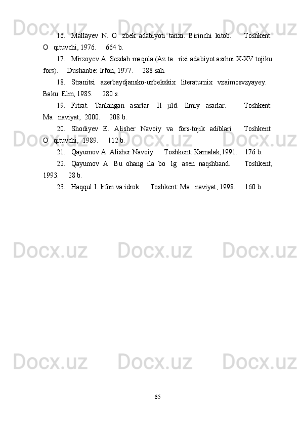 16. Mallayev   N.   O zbek   adabiyoti   tarixi.   Birinchi   kitob.     Toshkent: 
O qituvchi, 1976.   664 b.	
 
17. Mirzoyev A. Sezdah maqola (Az ta rixi adabiyot asrhoi X-XV tojiku	

fors).   Dushanbe: Irfon, 1977.   288 sah.	
 
18. Stranitsi   azerbaydjansko-uzbekskix   literaturnix   vzaimosvzyayey.	

Baku: Elm, 1985.   280 s.	

19. Fitrat.   Tanlangan   asarlar.   II   jild.   Ilmiy   asarlar.     Toshkent:	

Ma naviyat,  2000.   208 b.	
 
20. Shodiyev   E.   Alisher   Navoiy   va   fors-tojik   adiblari.   Toshkent:	

O qituvchi,  1989.   112 b.	
 
21. Qayumov A. Alisher Navoiy.   Toshkent: Kamalak,1991.  176 b.   	
 
22. Qayumov   A.   Bu   ohang   ila   bo lg asen   naqshband.     Toshkent,	
  
1993.   28 b.	

23. Haqqul I. Irfon va idrok.   Toshkent: Ma naviyat, 1998.   160 b	
  
65 
