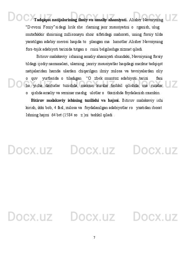     Tadqiqot natijalarining ilmiy va amaliy ahamiyati.   Alisher Navoiyning
D e v oni   Foniy s i dagi   lirik   she rlarning   janr   xususiyatini   o rganish,   ulug 	  
mutafakkir   shoirning   zullisonayn   shoir   sifatidagi   mahorati,   uning   forsiy   tilda
yaratilgan   adabiy   merosi   haqida   to plangan   ma lumotlar   Alisher   Navoiyning	
 
fors-tojik adabiyoti tarixida tutgan o rnini belgilashga xizmat qiladi. 

Bitiruv malakaviy  ishining amaliy ahamiyati shundaki, Navoiyning forsiy
tildagi ijodiy namunalari, ularning  janriy xususiyatlar haqidagi mazkur tadqiqot
natijalaridan   hamda   ulardan   chiqarilgan   ilmiy   xulosa   va   tavsiyalardan   oliy
o quv     yurtlarida   o tiladigan     “O zbek   mumtoz   adabiyoti   tarixi     fani	
   
bo yicha   dasturlar   tuzishda,   maxsus   kurslar   tashkil   qilishda,   ma ruzalar
 
o qishda amaliy va seminar mashg ulotlar o tkazishda foydalanish mumkin. 
  
Bitiruv   malakaviy   ishining   tuzilishi   va   hajmi.   Bitiruv   malakaviy   ishi
kirish, ikki bob, 4 fasl, xulosa va  foydalanilgan adabiyotlar ro yxatidan iborat.	

Ishning hajmi  64 bet (1584 so z )ni  tashkil qiladi . 	

7 