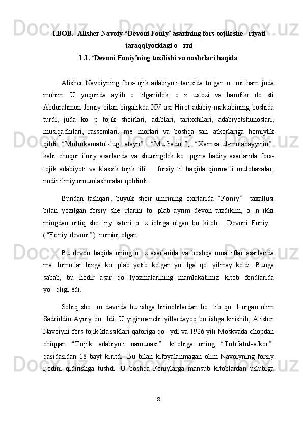 I.BOB.  Alisher Navoiy  “ Devoni Foniy  asarining  fors-tojik she riyati	
taraqqiyotidagi o rni	

1.1.  Devoni Foniy ning tuzilishi va nashrlari haqida	
 
Alisher   Navoiyning   fors-tojik   adabiyoti   tarixida   tutgan   o rni   ham   juda	

muhim.   U   yuqorida   aytib   o tilganidek,   o z   ustozi   va   hamfikr   do sti	
  
Abdurahmon Jomiy bilan birgalikda XV asr  Hirot  adabiy maktabining boshida
turdi,   juda   ko p   tojik   shoirlari,   adiblari,   tarixchilari,   adabiyotshunoslari,	

musiqachilari,   rassomlari,   me morlari   va   boshqa   san atkorlariga   homiylik	
 
qildi.   M u hokamatul-lug atayn ,   M u f radot ,   X a m satul-mutahayyirin	
     	
kabi   chuqur   ilmiy   asarlarida   va   shuningdek   ko pgina   badiiy   asarlarida   fors-	

tojik   adabiyoti   va   klassik   tojik   tili     forsiy   til   haqida   qimmatli   mulohazalar,	

nodir ilmiy umumlashmalar qoldirdi.
Bundan   tashqari,   buyuk   shoir   umrining   oxirlarida   F o niy   taxallusi	
 
bilan   yozilgan   forsiy   she rlarini   to plab   ayrim   devon   tuzdikim,   o n   ikki	
  
mingdan   ortiq   she riy   satrni   o z   ichiga   olgan   bu   kitob   Devoni   Foniy	
   
( F oniy  devoni )  nomini olgan.	
 
Bu   devon   haqida   uning   o z   asarlarida   va   boshqa   mualliflar   asarlarida	

ma lumotlar   bizga   ko plab   yetib   kelgan   yo lga   qo yilmay   keldi.   Bunga	
   
sabab,   bu   nodir   asar   qo lyozmalarining   mamlakatimiz   kitob   fondlarida	

yo qligi edi.	

Sobiq   sho ro   davrida   bu   ishga   birinchilardan   bo lib   qo l   urgan   olim	
  
Sadriddin   Ayniy   bo ldi.   U   yigirmanchi   yillardayoq   bu   ishga   kirishib,   Alisher	

Navoiyni fors-tojik klassiklari qatoriga qo ydi va 1926 yili Moskvada chopdan	

chiqqan   T o j ik   adabiyoti   namunasi   kitobiga   uning   T u hfatul-afkor	
   
qasidasidan   18   bayt   kiritdi.   Bu   bilan   kifoyalanmagan   olim   Navoiyning   forsiy
ijodini   qidirishga   tushdi.   U   boshqa   Foniylarga   mansub   kitoblardan   uslubiga
8 