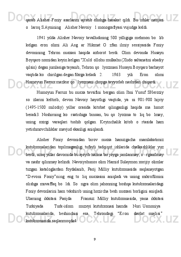 qarab   Alisher   Foniy   asarlarini   ajratib   olishga   harakat   qildi.   Bu   ishlar   natijasi
o laroq S.Aynining  Alisher Navoiy 1 monografiyasi vujudga keldi.  
1941   yilda   Alisher   Navoiy   tavalludining   500   yilligiga   mehmon   bo lib	

kelgan   eron   olimi   Ali   Asg ar   Hikmat   O zfan   ilmiy   sessiyasida   Foniy	
 
devonining   Tehron   nusxasi   haqida   axborot   berdi.   Olim   devonda   Husayn
Boyqaro nomidan keyin kelgan  X u l d  ollohu mulkahu (Xudo saltanatini abadiy

qilsin) degan jumlasiga tayanib, Tehron qo lyozmasi Husayn Boyqaro barhayot	

vaqtida ko chirilgan degan fikrga keladi 2.	
  1963   yili   Eron   olimi
Humoyun Farrux mazkur qo lyozmani chopga tayyorlab nashrdan chiqardi.	

Humoyun   Farrux   bu   nusxa   tavsifini   bergan   olim   Ibni   Yusuf   SHeroziy
so zlarini   keltirib,   devon   Navoiy   hayotligi   vaqtida,   ya ni   901-900   hijriy	
 
(1495-1500   milodiy)   yillar   orasida   kitobat   qilinganligi   haqida   ma lumot	

beradi3.   Noshirning   ko rsatishiga   binoan,   bu   qo lyozma   to liq   bo lmay,	
   
uning   oxirgi   varaqlari   tushib   qolgan.   Keyinchalik   kitob   o rtasida   ham	

yetishmovchiliklar mavjud ekanligi aniqlandi.
Alisher   Foniy   devonidan   birov   nusxa   hanuzgacha   mamlakatimiz
kutubxonalaridan   topilmaganligi   tufayli   tadqiqot   ishlarida   chalkashliklar   yuz
berdi, uzoq yillar davomida bu ajoyib xazina bir joyga jamlanmay, o rganilmay	

va nashr qilinmay kelindi. Navoiyshunos olim Hamid Sulaymon xorijiy olimlar
tuzgan   kataloglardan   foydalanib,   Parij   Milliy   kutubxonasida   saqlanayotgan
D e v oni   Foniy n i ng   eng   to liq   nusxasini   aniqladi   va   uning   mikrofilmini	
 	
olishga   muvaffaq   bo ldi.   So ngra   olim   jahonning   boshqa   kutubxonalaridagi	
 
Foniy devonlarini ham tekshirib uning hozircha besh nusxasi borligini aniqladi.
Ularning   ikkitasi   Parijda     Fransuz   Milliy   kutubxonasida,   yana   ikkitasi	

Turkiyada     Turk-islom   muzeyi   kutubxonasi   hamda   Nuri   Usmoniya	
    
kutubxonalarida,   beshinchisi   esa,   Tehrondagi   E r on   davlat   majlisi	
 
kutubxonasida saqlanmoqda4.
9 