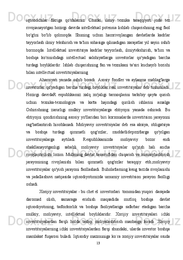 13iqtisodchilar   fikriga   qo'shilamiz.   Chunki,   ilmiy   texnika   taraqqiyoti   juda   tez
rivojianayotgan   hozirgi   davrda   intellektual   potensia   lishlab chiqarishning   eng   faol
bo'g'ini   bo'lib   qolmoqda.   Shuning   uchun   hamrivojlangan   davlatlarda   kadrlar
tayyorlash   ilmiy   tekshirish   va   ta'lim   sohasiga   qilinadigan   xarajatlar   yil   sayin   oshib
bormoqda.   Intellektual   investitsiya   kadrlar   tayyorlash,   ilmiytekshirish,   ta'lim   va
boshqa   ko'rinishdagi   intellectual   salohiyatlarga   investorlar   qo'yadigan   barcha
turdagi   boyliklardir. Ishlab chiqarishning   fan va texnikani   ta'siri  kuchayib   borishi
bilan   intellectual investitsiyalarning
Ahamiyati   yanada   oshib   boradi.   Asosiy   fondler   va   aylanma   mablag'larga
investorlar   qo'yadigan barcha turdagi boyliklar real investitsiyalar deb tushiniladi.
Hozirgi   davrdaR   espublikamiz   xalq   xo'jaligi   tarmoqlarini   tarkibiy   qayta   qurish
uchun   texnika-texnologiya   va   katta   hajmdagi   qurilish   ishlarini   amalga
Oshirishning   zarurligi   mulkiy   investitsiyalarga   ehtiyojni   yanada   oshiradi.   Bu
ehtiyojni   qondirishning   asosiy   yo'llaridan   biri   korxonalarda   investitsion   jarayonni
rag'batlantirish   hisoblanadi.   Moliyaviy   investitsiyalar   deb   esa   aksiya,   obligatsiya
va   boshqa   turdagi   qimmatli   qog'ozlar,   muddatlidepozitlarga   qo'yilgan
investitsiyalarga   aytiladi.   Respublikamizda   moliyaviy   bozor   endi
shakllanayotganligi   sababli   moliyaviy   investitsiyalar   qo'yish   hali   ancha
rivojlantirilishi  lozim. Mulkning davlat   tasarrufidan chiqarish va xususiylashtirish
jarayonining   rivojlanishi   bilan   qimmatli   qog'ozlar   taraqqiy   etib,moliyaviy
investitsiyalar   qo'yish   jarayoni   faollashadi.   Buholatlarning keng tarzda rivojlanishi
va   jadallashuvi   natijasida   iqtisodiyotimizda   umumiy   investitsion   jarayon   faolligi
oshadi.
Xorijiy   investitsiyalar   -   bu   chet   el   investorlari   tomonidan yuqori   darajada
daromad   olish,   samaraga   erishish   maqsadida   mutloq   boshqa   davlat
iqtisodiyotining,   tadbirkorlik   va   boshqa   faoliyatlariga   safarbar   etadigan   barcha
mulkiy,   moliyaviy,   intellektual   boyliklaridir.   Xorijiy   investitsiyalari   ichki
investitsiyalardan   farqli   holda   tashqi   moliyalashtirish   manbaiga   kiradi.   Xorijiy
investitsiyalarning   ichki   investitsiyalardan   farqi   shundaki,   ularda   investor   boshqa
mamlakat   fuqarosi   buladi. Iqtisodiy mazmuniga ko`ra xorijiy investitsiyalar ssuda