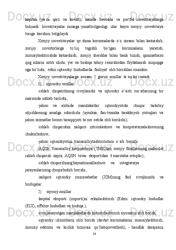 14kapitali   (ya`ni   qarz   va   kredit),   xamda   bevosita   va   portfel   investitsiyalarga
bulinadi.   Investitsiyalar   nimaga   yunaltirilganligi   ular   kaysi   xorijiy   investitsiya
turiga   kirishini belgilaydi.
Xorijiy   investitsiyalar   qo`shma   korxonalarda   o`z   xissasi   bilan   katnashib,
xorijiy   investorlarga   to`liq   tegishli   bo`lgan   korxonalarni   yaratish,
xususiylashtirishda   katnashish,   xorijiy   sheriklar   bilan   bank   tuzish,   qimmatbaxo
qog`ozlarni   sotib   olishi,   yer   va   boshqa   tabiiy   resurslardan   foydalanish   xuquqiga
ega bo’lishi,   erkin   iqtisodiy   hududlarda   faoliyat   olib borishlari mumkin.
Xorijiy   investitsiyalarga   asosan   2   gurux   omillar   ta`sir   ko`rsatadi:
1) iqtisodiy   omillar:
-ishlab   chiqarishning   rivojlanishi   va   iqtisodiy   o’sish   sur`atlarining   bir
maromda   ushlab   turilishi;
-jahon   va   alohida   mamlakatlar   iqtisodiyotida   chuqur   tarkibiy
siljishlarning   amalga   oshirilishi   (ayniksa,   fan-texnika   tarakkiyoti   yutuqlari   va
jahon xizmatlar   bozori taraqqiyoti   ta`siri ostida   olib   borilishi);
-ishlab   chiqarishni   xalqaro   ixtisoslashuvi   va   kooperatsiyalashuvining
chukurlashuvi;
-jahon   iqtisodiyotini   transmilliylashtirilishini   o`sib   borishi
(AQSh   Transmilliy   korporatsiya   (TMK)lari   xorijiy   filiallarining   mahsulot
ishlab   chiqarish   xajmi   AQSH   tovar   eksportidan   4 marotaba   ortiqdir);
-ishlab chiqarishning baynalminallashuvi va integratsiya
jarayonlarining   chuqurlashib   borishi;
-xalqaro   iqtisodiy   munosabatlar   (XIM)ning   faol   rivojlanishi   va
boshqalar.
2) siyosiy   omillar:
-kapital   eksporti   (importi)ni   erkinlashtirish   (Erkin   iqtisodiy   hududlar
(EIX),   offshor   hududlari   va   boshqa.);
-rivojlanayotgan   mamlakatlarda   industirlashtirish   siyosatini   olib borish;
-iqtisodiy   isloxotlarni   olib   borish   (davlat   korxonalarini   xususiylashtirish,
xususiy   sektorni   va   kichik   biznesni   qo`llabquvvatlash);   -   bandlik   darajasini