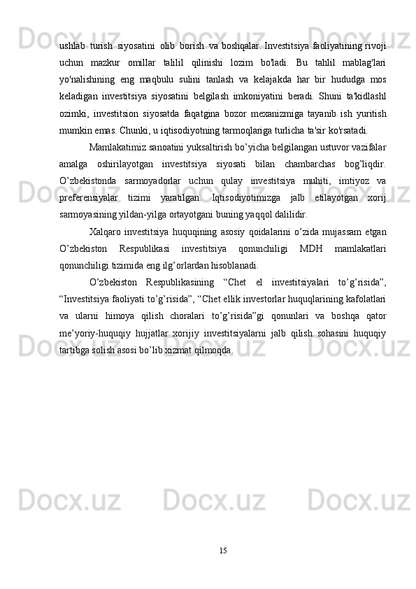 15ushlab   turish   siyosatini   olib   borish   va   boshqalar. Investitsiya   faoliyatining   rivoji
uchun   mazkur   omillar   talilil   qilinishi   lozim   bo'ladi.   Bu   tahlil   mablag'lari
yo'nalishining   eng   maqbulu   sulini   tanlash   va   kelajakda   har   bir   hududga   mos
keladigan   investitsiya   siyosatini   belgilash   imkoniyatini   beradi.   Shuni   ta'kidlashl
ozimki,   investitsion   siyosatda   faqatgina   bozor   mexanizmiga   tayanib   ish   yuritish
mumkin emas. Chunki, u iqtisodiyotning tarmoqlariga turlicha   ta'sir   ko'rsatadi.
Mamlakatimiz sanoatini yuksaltirish bo’yicha belgilangan ustuvor vazifalar
amalga   oshirilayotgan   investitsiya   siyosati   bilan   chambarchas   bog’liqdir.
O’zbekistonda   sarmoyadorlar   uchun   qulay   investitsiya   muhiti,   imtiyoz   va
preferensiyalar   tizimi   yaratilgan.   Iqtisodiyotimizga   jalb   etilayotgan   xorij
sarmoyasining   yildan-yilga   ortayotgani buning   yaqqol   dalilidir.
Xalqaro   investitsiya   huquqining   asosiy   qoidalarini   o’zida   mujassam   etgan
O’zbekiston   Respublikasi   investitsiya   qonunchiligi   MDH   mamlakatlari
qonunchiligi   tizimida   eng   ilg’orlardan   hisoblanadi.
O’zbekiston   Respublikasining   “Chet   el   investitsiyalari   to’g’risida”,
“Investitsiya   faoliyati to’g’risida”, “Chet ellik investorlar huquqlarining kafolatlari
va   ularni   himoya   qilish   choralari   to’g’risida”gi   qonunlari   va   boshqa   qator
me’yoriy-huquqiy   hujjatlar   xorijiy   investitsiyalarni   jalb   qilish   sohasini   huquqiy
tartibga solish asosi   bo’lib   xizmat   qilmoqda.