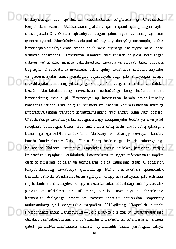 18kuchaytirishga   doir   qo’shimcha   choratadbirlar   to’g’risida   gi   O’zbekiston‖
Respublikasi   Vazirlar   Mahkamasining   alohida   qarori   qabul   qilinganligini   aytib
o’tish   joizdir.О’zbekiston   iqtisodiyoti   bugun   jahon   iqtisodiyotining   ajralmas
qismiga   aylandi.   Mamlakatimiz   eksport   salohiyati   yildan-yilga   oshmoqda,   tashqi
bozorlarga   xomashyo   emas,   yuqori   qo’shimcha   qiymatga   ega   tayyor   mahsulotlar
yetkazib   berilmoqda.   O’zbekiston   sanoatini   rivojlantirish   bo’yicha   belgilangan
ustuvor   yo’nalishlar   amalga   oshirilayotgan   investitsiya   siyosati   bilan   bevosita
bog’liqdir.   O’zbekistonda   investorlar   uchun   qulay   investitsiya   muhiti,   imtiyozlar
va   preferensiyalar   tizimi   yaratilgan.   Iqtisodiyotimizga   jalb   etilayotgan   xorijiy
investitsiyalar   oqimining   yildan-yilga   ko'payib   borayotgani   ham   shundan   dalolat
beradi.   Mamlakatimizning   investitsion   jozibadorligi   keng   ko’lamli   sotish
bozorlarining   mavjudligi,   Yevroosiyoning   investitsion   hamda   savdo-iqtisodiy
hamkorlik   istiqbollarini   belgilab   beruvchi   multimodal   kommunikatsiya   tizimiga
integratsiyalashgan   transport   infratuzilmasining   rivojlangani   bilan   ham   bog’liq.
O’zbekistonga   investitsiya   kiritayotgan xorijiy kompaniyalar beshta yirik va jadal
rivojlanib   borayotgan   bozor-   300   milliondan   ortiq   kishi   savdo-sotiq   qiladigan
bozorlarga   ega   MDH   mamlakatlari,   Markaziy   va   Sharqiy   Yevropa,   Janubiy
hamda   Janubi-sharqiy   Osiyo,   Yaqin   Sharq   davlatlariga   chiqish   imkoniga   ega
bo’lmoqda.   Xalqaro   investitsiya   huquqining   asosiy   qoidalari,   jumladan,   xorijiy
investorlar   huquqlarini   kafolatlash,   investorlarga   muayyan   referensiyalar   taqdim
etish   to’g’risidagi   qoidalar   va   boshqalarni   o’zida   mujassam   etgan.   O’zbekiston
Respublikasining   investitsiya   qonunchiligi   MDH   mamlakatlari   qonunchilik
tizimida   yetakchi   o’rinlardan   birini   egallaydi   xorijiy   investitsiyalar   jalb   etilishini
rag’batlantirish, shuningdek, xorijiy investorlar bilan ishlashdagi  turli   byurokratik
g’ovlar   va   to’siqlarni   bartaraf   etish,   xorijiy   investitsiyalar   ishtirokidagi
korxonalar   faoliyatiga   davlat   va   nazorat   idoralari   tomonidan   noqonuniy
aralashuvlarga   yo’l   qo’ymaslik   maqsadida   2012-yilning   10-aprelida   birinchi
Prezidentimiz   Islom   Karimovning   ―To’g’ridan-to’g’ri   xorijiy   investitsiyalar   jalb
etilishini   rag’batlantirishga   oid   qo’shimcha   chora-tadbirlar   to’g’risida gi   farmoni	
‖
qabul   qilindi.Mamlakatimizda   samarali   qonunchilik   bazasi   yaratilgani   tufayli 