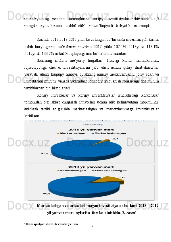 19iqtisodiyotning   yetakchi   tarmoqlarida   xorijiy   investitsiyalar   ishtirokida   4,2
mingdan   ziyod   korxona   tashkil   etilib,   muvaffaqiyatli   faoliyat ko’rsatmoqda,
Rasmda   2017,2018,2019   yilar   tasvirlangan   bo’lin   unda   investitisiyalr   kirimi
oshib   boryotganini   ko’rishimiz   mumkin   2017   yilda   107.1%   2018yilda   118.1%
2019yilda   133.9%   ni tashkil qilayotganini   ko’rishimiz mumkin.
Sohaning   muhim   me’yoriy   hujjatlari:   Hozirgi   kunda   mamlakatimiz
iqtisodiyotiga   chet   el   investitsiyalarini   jalb   etish   uchun   qulay   shart-sharoitlar
yaratish,   ularni   huquqiy   himoya   qilishning   amaliy   mexanizmiarini   joriy   etish   va
investitsion   muhitni   yanada yaxshilash iqtisodiy rivojlanish sohasidagi eng muhim
vazifalardan biri   hisoblanadi.
Xorijiy   investorlаr   vа   xorijiy   investitsiyalаr   ishtirokidаgi   korxonаlаr
tomonidаn   o`z   ishlаb   chiqаrish   ehtiyojlаri   uchun   olib   kelinаyotgаn   mol-mulkni
аniqlаsh   tаrtibi   to`g`risidа   markazlashgan   va   markazlashmaga   investitsiyalar
kiritilgan
Markazlashgan va arkazlashmagan investitsiyalar ko’lami 2018 – 2019
yil   yanvar   mart   oylarida   foiz   ko’rinishida .  2 -   rasm 6
6
 Bozor   iqsodiyoti   sharoitida   investitsiya tizimi