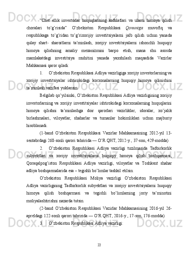 22“Chet   ellik   investorlar   huquqlarining   kafolatlari   va   ularni   himoya   qilish
choralari   to’g’risida”   O’zbekiston   Respublikasi   Qonuniga   muvofiq   va
respublikaga   to’g’ridan   to’g’rixorijiy   investitsiyalarni   jalb   qilish   uchun   yanada
qulay   shart-   sharoitlarni   ta’minlash,   xorijiy   investitsiyalarni   ishonchli   huquqiy
himoya   qilishning   amaliy   mexanizmini   barpo   etish,   mana   shu   asosda
mamlakatdagi   investitsiya   muhitini   yanada   yaxshilash   maqsadida   Vazirlar
Mahkamasi   qaror   qiladi:
1. O’zbekiston Respublikasi Adliya vazirligiga xorijiy investorlarning va
xorijiy   investitsiyalar   ishtirokidagi   korxonalarning   huquqiy   himoya   qilinishini
ta’minlash   vazifasi yuklansin.
Belgilab   qo’yilsinki,   O’zbekiston   Respublikasi   Adliya   vazirligining   xorijiy
investorlarning   va   xorijiy   investitsiyalar   ishtirokidagi   korxonalarning   huquqlarini
himoya   qilishni   ta’minlashga   doir   qarorlari   vazirliklar,   idoralar,   xo’jalik
birlashmalari,   viloyatlar,   shaharlar   va   tumanlar   hokimliklari   uchun   majburiy
hisoblanadi.
(1-band   O’zbekiston   Respublikasi   Vazirlar   Mahkamasining   2012-yil   13-
sentabrdagi   268-sonli   qarori   tahririda —   O’R   QHT, 2012-y.,   37-son,   429-modda)
2. O’zbekiston   Respublikasi   Adliya   vazirligi   tuzilmasida   Tadbirkorlik
subyektlari   va   xorijiy   investitsiyalarni   huquqiy   himoya   qilish   boshqarmasi,
Qoraqalpog’iston   Respublikasi   Adliya   vazirligi,   viloyatlar   va   Toshkent   shahar
adliya   boshqarmalarida   esa   – tegishli   bo’limlar   tashkil   etilsin.
O’zbekiston   Respublikasi   Moliya   vazirligi   O’zbekiston   Respublikasi
Adliya   vazirligining   Tadbirkorlik   subyektlari   va   xorijiy   investitsiyalarni   huquqiy
himoya   qilish   boshqarmasi   va   tegishli   bo’limlarning   joriy   ta’minotini
moliyalashtirishni   nazarda   tutsin.
(2-band   O’zbekiston   Respublikasi   Vazirlar   Mahkamasining   2016-yil   26-
apreldagi   122-sonli   qarori   tahririda —   O’R   QHT, 2016-y.,   17-son,   176-modda)
3. O’zbekiston   Respublikasi   Adliya   vazirligi: