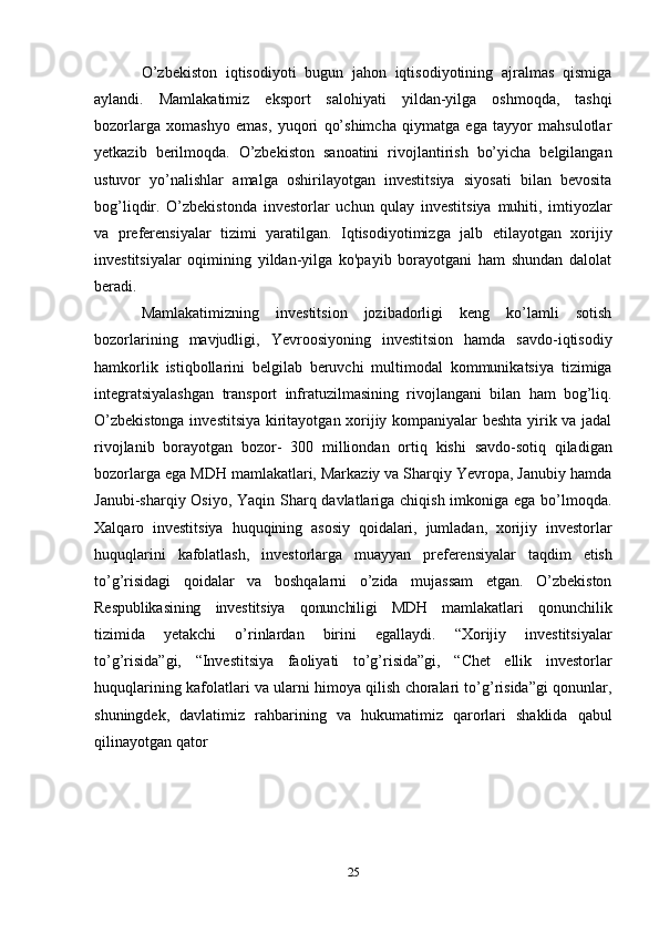 25О’zbekiston   iqtisodiyoti   bugun   jahon   iqtisodiyotining   ajralmas   qismiga
aylandi.   Mamlakatimiz   eksport   salohiyati   yildan-yilga   oshmoqda,   tashqi
bozorlarga   xomashyo   emas,   yuqori   qo’shimcha   qiymatga   ega   tayyor   mahsulotlar
yetkazib   berilmoqda.   O’zbekiston   sanoatini   rivojlantirish   bo’yicha   belgilangan
ustuvor   yo’nalishlar   amalga   oshirilayotgan   investitsiya   siyosati   bilan   bevosita
bog’liqdir.   O’zbekistonda   investorlar   uchun   qulay   investitsiya   muhiti,   imtiyozlar
va   preferensiyalar   tizimi   yaratilgan.   Iqtisodiyotimizga   jalb   etilayotgan   xorijiy
investitsiyalar   oqimining   yildan-yilga   ko'payib   borayotgani   ham   shundan   dalolat
beradi.
Mamlakatimizning   investitsion   jozibadorligi   keng   ko’lamli   sotish
bozorlarining   mavjudligi,   Yevroosiyoning   investitsion   hamda   savdo-iqtisodiy
hamkorlik   istiqbollarini   belgilab   beruvchi   multimodal   kommunikatsiya   tizimiga
integratsiyalashgan   transport   infratuzilmasining   rivojlangani   bilan   ham   bog’liq.
O’zbekistonga investitsiya kiritayotgan xorijiy kompaniyalar beshta yirik va jadal
rivojlanib   borayotgan   bozor-   300   milliondan   ortiq   kishi   savdo-sotiq   qiladigan
bozorlarga ega MDH mamlakatlari, Markaziy va Sharqiy Yevropa, Janubiy hamda
Janubi-sharqiy Osiyo, Yaqin Sharq davlatlariga chiqish imkoniga ega bo’lmoqda.
Xalqaro   investitsiya   huquqining   asosiy   qoidalari,   jumladan,   xorijiy   investorlar
huquqlarini   kafolatlash,   investorlarga   muayyan   preferensiyalar   taqdim   etish
to’g’risidagi   qoidalar   va   boshqalarni   o’zida   mujassam   etgan.   O’zbekiston
Respublikasining   investitsiya   qonunchiligi   MDH   mamlakatlari   qonunchilik
tizimida   yetakchi   o’rinlardan   birini   egallaydi.   “Xorijiy   investitsiyalar
to’g’risida”gi,   “Investitsiya   faoliyati   to’g’risida”gi,   “Chet   ellik   investorlar
huquqlarining   kafolatlari va ularni himoya qilish choralari to’g’risida”gi qonunlar,
shuningdek,   davlatimiz   rahbarining   va   hukumatimiz   qarorlari   shaklida   qabul
qilinayotgan   qator 