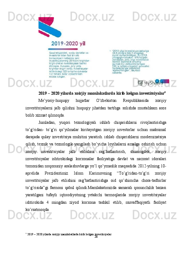 262019   –   2020   yilarda   xoirjiy   mamlakatlarda   kirib   kelgan   investitsiyalar 9
Me’yoriy-huquqiy   hujjatlar   O’zbekiston   Respublikasida   xorijiy
investitsiyalarni   jalb   qilishni   huquqiy   jihatdan   tartibga   solishda   mustahkam   asos
bolib   xizmat   qilmoqda.
Jumladan,   yuqori   texnologiyali   ishlab   chiqarishlarni   rivojlantirishga
to’g’ridan-   to’g’ri   qo’yilmalar   kiritayotgan   xorijiy   investorlar   uchun   maksimal
darajada qulay   investitsiya muhitini yaratish. ishlab chiqarishlarni modernizatsiya
qilish, texnik va   texnologik   yangilash   bo’yicha   loyihalarni   amalga   oshirish   uchun
xorijiy   investitsiyalar   jalb   etilishini   rag’batlantirish,   shuningdek,   xorijiy
investitsiyalar   ishtirokidagi   korxonalar   faoliyatiga   davlat   va   nazorat   idoralari
tomonidan   noqonuniy   aralashuvlarga   yo’l   qo’ymaslik   maqsadida   2012-yilning   10-
aprelida   Prezidentimiz   Islom   Karimovning   “To’g’ridan-to’g’ri   xorijiy
investitsiyalar   jalb   etilishini   rag’batlantirishga   oid   qo’shimcha   chora-tadbirlar
to’g’risida”gi   farmoni   qabul   qilindi.Mamlakatimizda   samarali   qonunchilik   bazasi
yaratilgani   tufayli   iqtisodiyotning   yetakchi   tarmoqlarida   xorijiy   investitsiyalar
ishtirokida   4   mingdan   ziyod   korxona   tashkil   etilib,   muvaffaqiyatli   faoliyat
ko’rsatmoqda.
9
 2019   –   2020   yilarda   xoirjiy   mamlakatlarda   kirib   kelgan   investitsiyalar 