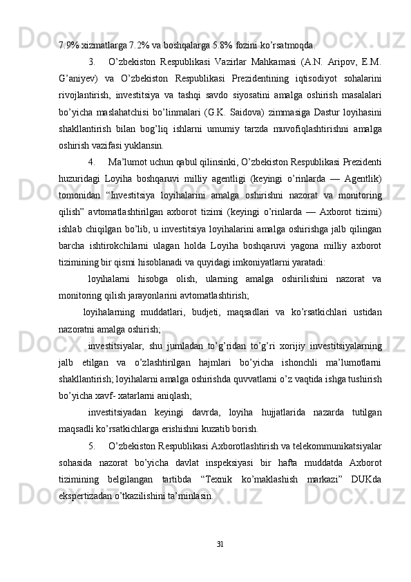 317.9% xizmatlarga   7.2%   va boshqalarga   5.8%   fozini   ko’rsatmoqda.
3. O’zbekiston   Respublikasi   Vazirlar   Mahkamasi   (A.N.   Aripov,   E.M.
G’aniyev)   va   O’zbekiston   Respublikasi   Prezidentining   iqtisodiyot   sohalarini
rivojlantirish,   investitsiya   va   tashqi   savdo   siyosatini   amalga   oshirish   masalalari
bo’yicha   maslahatchisi   bo’linmalari   (G.K.   Saidova)   zimmasiga   Dastur   loyihasini
shakllantirish   bilan   bog’liq   ishlarni   umumiy   tarzda   muvofiqlashtirishni   amalga
oshirish   vazifasi   yuklansin.
4. Ma’lumot   uchun   qabul   qilinsinki,   O’zbekiston   Respublikasi   Prezidenti
huzuridagi   Loyiha   boshqaruvi   milliy   agentligi   (keyingi   o’rinlarda   —   Agentlik)
tomonidan   “Investitsiya   loyihalarini   amalga   oshirishni   nazorat   va   monitoring
qilish”   avtomatlashtirilgan   axborot   tizimi   (keyingi   o’rinlarda   —   Axborot   tizimi)
ishlab   chiqilgan bo’lib, u  investitsiya  loyihalarini  amalga  oshirishga  jalb  qilingan
barcha   ishtirokchilarni   ulagan   holda   Loyiha   boshqaruvi   yagona   milliy   axborot
tizimining   bir   qismi hisoblanadi   va   quyidagi   imkoniyatlarni yaratadi:
loyihalarni   hisobga   olish,   ularning   amalga   oshirilishini   nazorat   va
monitoring   qilish   jarayonlarini avtomatlashtirish;
loyihalarning   muddatlari,   budjeti,   maqsadlari   va   ko’rsatkichlari   ustidan
nazoratni   amalga   oshirish;
investitsiyalar,   shu   jumladan   to’g’ridan   to’g’ri   xorijiy   investitsiyalarning
jalb   etilgan   va   o’zlashtirilgan   hajmlari   bo’yicha   ishonchli   ma’lumotlarni
shakllantirish;   loyihalarni   amalga   oshirishda   quvvatlarni   o’z   vaqtida   ishga   tushirish
bo’yicha   xavf-   xatarlarni aniqlash;
investitsiyadan   keyingi   davrda,   loyiha   hujjatlarida   nazarda   tutilgan
maqsadli   ko’rsatkichlarga   erishishni   kuzatib   borish.
5. O’zbekiston Respublikasi Axborotlashtirish va telekommunikatsiyalar
sohasida   nazorat   bo’yicha   davlat   inspeksiyasi   bir   hafta   muddatda   Axborot
tizimining   belgilangan   tartibda   “Texnik   ko’maklashish   markazi”   DUKda
ekspertizadan   o’tkazilishini   ta’minlasin.