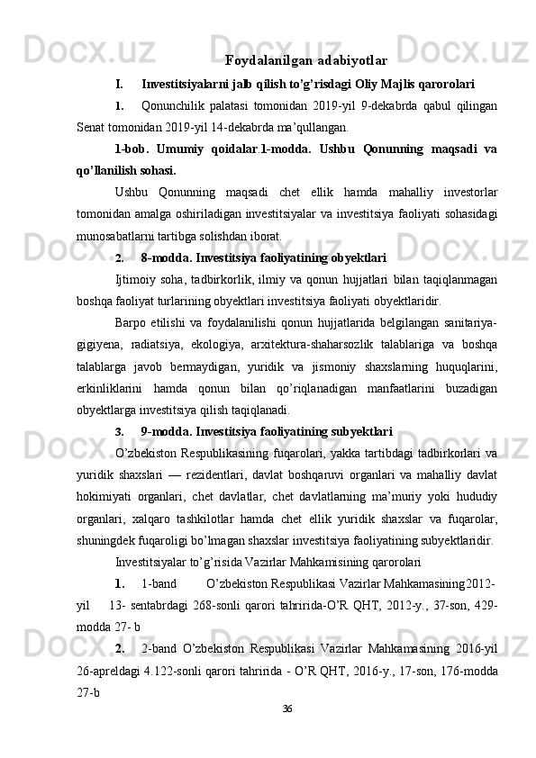 36Foydalanilgan   adabiyotlar
I. Investitsiyalarni   jalb   qilish   to’g’risdagi   Oliy   Majlis   qarorolari
1. Qonunchilik   palatasi   tomonidan   2019-yil   9-dekabrda   qabul   qilingan
Senat tomonidan 2019-yil 14-dekabrda   ma’qullangan.
1-bob.   Umumiy   qoidalar . 1-modda.   Ushbu   Qonunning   maqsadi   va
qo’llanilish   sohasi.
Ushbu   Qonunning   maqsadi   chet   ellik   hamda   mahalliy   investorlar
tomonidan   amalga   oshiriladigan   investitsiyalar   va   investitsiya   faoliyati   sohasidagi
munosabatlarni   tartibga   solishdan   iborat.
2. 8-modda.   Investitsiya   faoliyatining   obyektlari
Ijtimoiy   soha,   tadbirkorlik,   ilmiy   va   qonun   hujjatlari   bilan   taqiqlanmagan
boshqa   faoliyat   turlarining obyektlari   investitsiya faoliyati   obyektlaridir.
Barpo   etilishi   va   foydalanilishi   qonun   hujjatlarida   belgilangan   sanitariya-
gigiyena,   radiatsiya,   ekologiya,   arxitektura-shaharsozlik   talablariga   va   boshqa
talablarga   javob   bermaydigan,   yuridik   va   jismoniy   shaxslarning   huquqlarini,
erkinliklarini   hamda   qonun   bilan   qo’riqlanadigan   manfaatlarini   buzadigan
obyektlarga   investitsiya   qilish   taqiqlanadi.
3. 9-modda.   Investitsiya   faoliyatining   subyektlari
O’zbekiston   Respublikasining   fuqarolari,   yakka   tartibdagi   tadbirkorlari   va
yuridik   shaxslari   —   rezidentlari,   davlat   boshqaruvi   organlari   va   mahalliy   davlat
hokimiyati   organlari,   chet   davlatlar,   chet   davlatlarning   ma’muriy   yoki   hududiy
organlari,   xalqaro   tashkilotlar   hamda   chet   ellik   yuridik   shaxslar   va   fuqarolar,
shuningdek   fuqaroligi   bo’lmagan   shaxslar   investitsiya   faoliyatining subyektlaridir. 
Investitsiyalar   to’g’risida   Vazirlar   Mahkamisining   qarorolari
1. 1-band O’zbekiston Respublikasi Vazirlar Mahkamasining 2012-
yil 13-   sentabrdagi   268-sonli   qarori   tahririda-O’R   QHT,   2012-y.,   37-son,   429-
modda   27-   b
2. 2-band   O’zbekiston   Respublikasi   Vazirlar   Mahkamasining   2016-yil
26-apreldagi   4.122-sonli   qarori   tahririda -   O’R   QHT,   2016-y.,   17-son,   176-modda
27-b