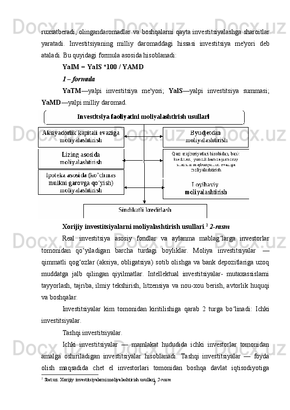 7ruxsatberadi, olingandaromadlar va boshqalarni qayta investitsiyalashga sharoitlar
yaratadi.   Investitsiyaning   milliy   daromaddagi   hissasi   investitsiya   me'yori   deb
ataladi.   Bu   quyidagi   formula   asosida   hisoblanadi:
YaIM   =   YaIS   *100   /   YAMD
1   –   formula
YaTM —yalpi   investitsiya   me'yori;   YalS —yalpi   investitsiya   summasi;
YaMD —yalpi   milliy   daromad.
Xorijiy   investitsiyalarni   moliyalashtirish   usullari . 2
  2-rasm
Real   investitsiya   asosiy   fondlar   va   aylanma   mablag larga   investorlarʻ
tomonidan   qo yiladigan	
ʻ   barcha   turdagi   boyliklar.   Moliya   investitsiyalar   —
qimmatli   qog ozlar  (aksiya,   obligatsiya)   sotib  olishga  va   bank  depozitlariga  uzoq
ʻ
muddatga   jalb   qilingan   qiyilmatlar.   Intellektual   investitsiyalar-   mutaxassislarni
tayyorlash,   tajriba,   ilmiy   tekshirish,   litzensiya   va   nou-xou   berish,   avtorlik   huquqi
va   boshqalar.
Investitsiyalar   kim   tomonidan   kiritilishiga   qarab   2   turga   bo linadi:	
ʻ   Ichki
investitsiyalar.
Tashqi   investitsiyalar.
Ichki   investitsiyalar   —   mamlakat   hududida   ichki   investorlar   tomonidan
amalga   oshiriladigan   investitsiyalar   hisoblanadi.   Tashqi   investitsiyalar   —   foyda
olish   maqsadida   chet   el   investorlari   tomonidan   boshqa   davlat   iqtisodiyotiga
2
 Stat.uz. Xorijiy   investitsiyalarni   moliyalashtirish   usullari.  2-rasm