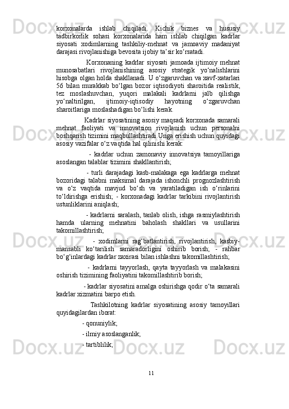                          
korxonalarda   ishlab   chiqiladi.   Kichik   biznes   va   hususiy
tadbirkorlik   sohasi   korxonalarida   ham   ishlab   chiqilgan   kadrlar
siyosati   xodimlarning   tashkiliy-mehnat   va   jamoaviy   madaniyat
darajasi rivojlanishiga bevosita ijobiy ta’sir ko‘rsatadi. 
          Korxonaning   kadrlar   siyosati   jamoada   ijtimoiy   mehnat
munosabatlari   rivojlanishining   asosiy   strategik   yo‘nalishlarini
hisobga olgan holda shakllanadi. U o‘zgaruvchan va xavf-xatarlari
56   bilan   murakkab   bo‘lgan   bozor   iqtisodiyoti   sharoitida   realistik,
tez   moslashuvchan,   yuqori   malakali   kadrlarni   jalb   qilishga
yo‘naltirilgan,   ijtimoiy-iqtisodiy   hayotning   o‘zgaruvchan
sharoitlariga moslashadigan bo‘lishi kerak. 
         Kadrlar siyosatining asosiy maqsadi korxonada samarali
mehnat   faoliyati   va   innovatsion   rivojlanish   uchun   personalni
boshqarish tizimini maqbullashtiradi.Unga erishish uchun quyidagi
asosiy vazifalar o‘z vaqtida hal qilinishi kerak: 
          -   kadrlar   uchun   zamonaviy   innovatsiya   tamoyillariga
asoslangan talablar tizimini shakllantirish;
          -   turli   darajadagi   kasb-malakaga   ega   kadrlarga   mehnat
bozoridagi   talabni   maksimal   darajada   ishonchli   prognozlashtirish
va   o‘z   vaqtida   mavjud   bo‘sh   va   yaratiladigan   ish   o‘rinlarini
to‘ldirishga   erishish;   -   korxonadagi   kadrlar   tarkibini   rivojlantirish
ustunliklarini aniqlash; 
          -  kadrlarni   saralash,   tanlab  olish,  ishga   rasmiylashtirish
hamda   ularning   mehnatini   baholash   shakllari   va   usullarini
takomillashtirish; 
          -   xodimlarni   rag‘batlantirish,   rivojlantirish,   kasbiy-
mansabli   ko‘tarilish   samaradorligini   oshirib   borish;   -   rahbar
bo‘g‘inlardagi kadrlar zaxirasi bilan ishlashni takomillashtirish; 
          -   kadrlarni   tayyorlash,   qayta   tayyorlash   va   malakasini
oshirish tizimining faoliyatini takomillashtirib borish; 
     - kadrlar siyosatini amalga oshirishga qodir o‘ta samarali
kadrlar xizmatini barpo etish. 
          Tashkilotning   kadrlar   siyosatining   asosiy   tamoyillari
quyidagilardan iborat: 
     - qonuniylik;
     - ilmiy asoslanganlik; 
     - tartiblilik; 
11 