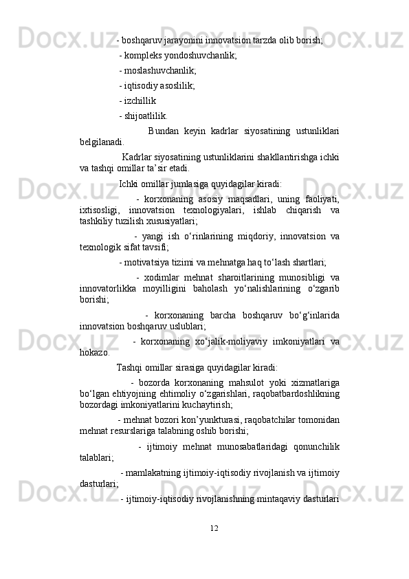                          
     - boshqaruv jarayonini innovatsion tarzda olib borish;
      - kompleks yondoshuvchanlik; 
      - moslashuvchanlik; 
      - iqtisodiy asoslilik; 
      - izchillik 
      - shijoatlilik. 
                Bundan   keyin   kadrlar   siyosatining   ustunliklari
belgilanadi.  
       Kadrlar siyosatining ustunliklarini shakllantirishga ichki
va tashqi omillar ta’sir etadi.
      Ichki omillar jumlasiga quyidagilar kiradi: 
            -   korxonaning   asosiy   maqsadlari,   uning   faoliyati,
ixtisosligi,   innovatsion   texnologiyalari,   ishlab   chiqarish   va
tashkiliy tuzilish xususiyatlari; 
            -   yangi   ish   o‘rinlarining   miqdoriy,   innovatsion   va
texnologik sifat tavsifi;
      - motivatsiya tizimi va mehnatga haq to‘lash shartlari;
            -   xodimlar   mehnat   sharoitlarining   munosibligi   va
innovatorlikka   moyilligini   baholash   yo‘nalishlarining   o‘zgarib
borishi; 
            -   korxonaning   barcha   boshqaruv   bo‘g‘inlarida
innovatsion boshqaruv uslublari; 
          -   korxonaning   xo‘jalik-moliyaviy   imkoniyatlari   va
hokazo. 
     Tashqi omillar sirasiga quyidagilar kiradi: 
          -   bozorda   korxonaning   mahsulot   yoki   xizmatlariga
bo‘lgan ehtiyojning ehtimoliy o‘zgarishlari, raqobatbardoshlikning
bozordagi imkoniyatlarini kuchaytirish; 
     - mehnat bozori kon’yunkturasi, raqobatchilar tomonidan
mehnat resurslariga talabning oshib borishi; 
            -   ijtimoiy   mehnat   munosabatlaridagi   qonunchilik
talablari; 
      - mamlakatning ijtimoiy-iqtisodiy rivojlanish va ijtimoiy
dasturlari; 
      - ijtimoiy-iqtisodiy rivojlanishning mintaqaviy dasturlari
12 