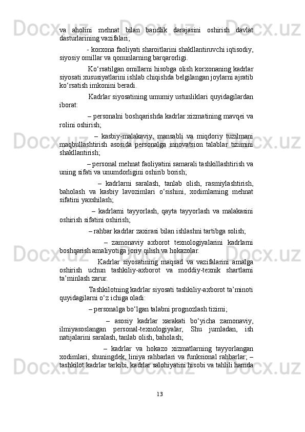                          
va   aholini   mehnat   bilan   bandlik   darajasini   oshirish   davlat
dasturlarining vazifalari; 
     - korxona faoliyati sharoitlarini shakllantiruvchi iqtisodiy,
siyosiy omillar va qonunlarning barqarorligi. 
      Ko‘rsatilgan omillarni hisobga olish korxonaning kadrlar
siyosati xususiyatlarini ishlab chiqishda belgilangan joylarni ajratib
ko‘rsatish imkonini beradi. 
      Kadrlar siyosatining umumiy ustunliklari quyidagilardan
iborat: 
     – personalni boshqarishda kadrlar xizmatining mavqei va
rolini oshirish; 
          –   kasbiy-malakaviy,   mansabli   va   miqdoriy   tuzilmani
maqbullashtirish   asosida   personalga   innovatsion   talablar   tizimini
shakllantirish; 
     – personal mehnat faoliyatini samarali tashkillashtirish va
uning sifati va unumdorligini oshirib borish;
          –   kadrlarni   saralash,   tanlab   olish,   rasmiylashtirish,
baholash   va   kasbiy   lavozimlari   o‘sishini,   xodimlarning   mehnat
sifatini yaxshilash; 
          –   kadrlarni   tayyorlash,   qayta   tayyorlash   va   malakasini
oshirish sifatini oshirish; 
      – rahbar kadrlar zaxirasi bilan ishlashni tartibga solish; 
            –   zamonaviy   axborot   texnologiyalarini   kadrlarni
boshqarish amaliyotiga joriy qilish va hokazolar. 
            Kadrlar   siyosatining   maqsad   va   vazifalarini   amalga
oshirish   uchun   tashkiliy-axborot   va   moddiy-texnik   shartlarni
ta’minlash zarur. 
      Tashkilotning kadrlar siyosati tashkiliy-axborot ta’minoti
quyidagilarni o‘z ichiga oladi: 
      – personalga bo‘lgan talabni prognozlash tizimi; 
            –   asosiy   kadrlar   xarakati   bo‘yicha   zamonaviy,
ilmiyasoslangan   personal-texnologiyalar,   Shu   jumladan,   ish
natijalarini saralash, tanlab olish, baholash; 
            –   kadrlar   va   hokazo   xizmatlarning   tayyorlangan
xodimlari, shuningdek, liniya rahbarlari va funksional rahbarlar; –
tashkilot kadrlar tarkibi, kadrlar salohiyatini hisobi va tahlili hamda
13 