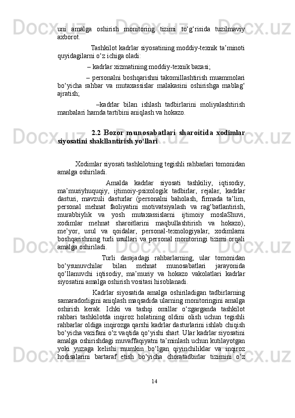                          
uni   amalga   oshirish   monitoring   tizimi   to‘g‘risida   tuzilmaviy
axborot. 
             Tashkilot kadrlar siyosatining moddiy-texnik ta’minoti
quyidagilarni o‘z ichiga oladi:
       – kadrlar xizmatining moddiy-texnik bazasi; 
         – personalni boshqarishni takomillashtirish muammolari
bo‘yicha   rahbar   va   mutaxassislar   malakasini   oshirishga   mablag‘
ajratish;  
          –kadrlar   bilan   ishlash   tadbirlarini   moliyalashtirish
manbalari hamda tartibini aniqlash va hokazo.
            2.2   Bozor  munosabatlari   sharoitida   x odimlar
siyosatini shakllantirish yo‘llari
Xodimlar siyosati tashkilotning tegishli rahbarlari tomonidan
amalga oshiriladi. 
          Amalda   kadrlar   siyosati   tashkiliy,   iqtisodiy,
ma’muriyhuquqiy,   ijtimoiy-psixologik   tadbirlar,   rejalar,   kadrlar
dasturi,   mavzuli   dasturlar   (personalni   baholash,   firmada   ta’lim,
personal   mehnat   faoliyatini   motivatsiyalash   va   rag‘batlantirish,
murabbiylik   va   yosh   mutaxassislarni   ijtimoiy   moslaShuvi,
xodimlar   mehnat   sharoitlarini   maqbullashtirish   va   hokazo),
me’yor,   usul   va   qoidalar,   personal-texnologiyalar,   xodimlarni
boshqarishning   turli   usullari   va   personal   monitoringi   tizimi   orqali
amalga oshiriladi. 
          Turli   darajadagi   rahbarlarning,   ular   tomonidan
bo‘ysunuvchilar   bilan   mehnat   munosabatlari   jarayonida
qo‘llanuvchi   iqtisodiy,   ma’muriy   va   hokazo   vakolatlari   kadrlar
siyosatini amalga oshirish vositasi hisoblanadi. 
            Kadrlar   siyosatida   amalga   oshiriladigan   tadbirlarning
samaradorligini aniqlash maqsadida ularning monitoringini amalga
oshirish   kerak.   Ichki   va   tashqi   omillar   o‘zgarganda   tashkilot
rahbari   tashkilotda   inqiroz   holatining   oldini   olish   uchun   tegishli
rahbarlar oldiga inqirozga qarshi kadrlar dasturlarini ishlab chiqish
bo‘yicha vazifani o‘z vaqtida qo‘yishi shart. Ular kadrlar siyosatini
amalga oshirishdagi muvaffaqiyatni ta’minlash uchun kutilayotgan
yoki   yuzaga   kelishi   mumkin   bo‘lgan   qiyinchiliklar   va   inqiroz
hodisalarini   bartaraf   etish   bo‘yicha   choratadbirlar   tizimini   o‘z
14 