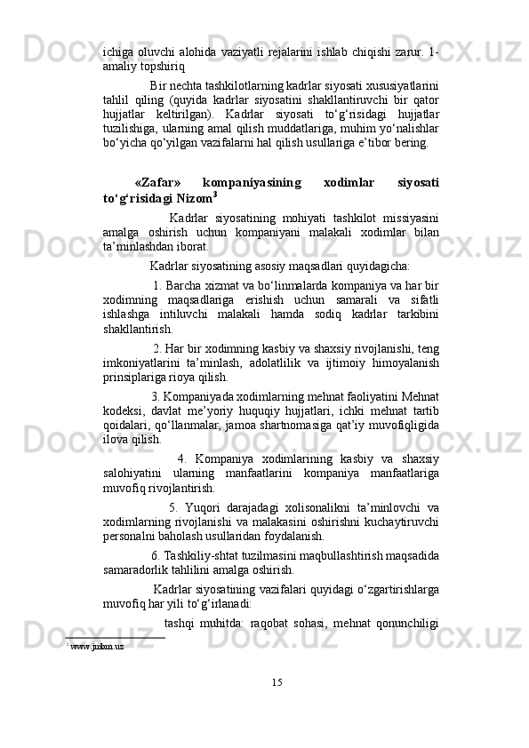                          
ichiga  oluvchi   alohida   vaziyatli   rejalarini   ishlab   chiqishi   zarur.  1-
amaliy topshiriq 
     Bir nechta tashkilotlarning kadrlar siyosati xususiyatlarini
tahlil   qiling   (quyida   kadrlar   siyosatini   shakllantiruvchi   bir   qator
hujjatlar   keltirilgan).   Kadrlar   siyosati   to‘g‘risidagi   hujjatlar
tuzilishiga, ularning amal qilish muddatlariga, muhim yo‘nalishlar
bo‘yicha qo‘yilgan vazifalarni hal qilish usullariga e’tibor bering. 
«Zafar»   kompaniyasining   xodimlar   siyosati
to‘g‘risidagi Nizom 3
          Kadrlar   siyosatining   mohiyati   tashkilot   missiyasini
amalga   oshirish   uchun   kompaniyani   malakali   xodimlar   bilan
ta’minlashdan iborat. 
     Kadrlar siyosatining asosiy maqsadlari quyidagicha: 
      1. Barcha xizmat va bo‘linmalarda kompaniya va har bir
xodimning   maqsadlariga   erishish   uchun   samarali   va   sifatli
ishlashga   intiluvchi   malakali   hamda   sodiq   kadrlar   tarkibini
shakllantirish. 
     2. Har bir xodimning kasbiy va shaxsiy rivojlanishi, teng
imkoniyatlarini   ta’minlash,   adolatlilik   va   ijtimoiy   himoyalanish
prinsiplariga rioya qilish. 
     3. Kompaniyada xodimlarning mehnat faoliyatini Mehnat
kodeksi,   davlat   me’yoriy   huquqiy   hujjatlari,   ichki   mehnat   tartib
qoidalari, qo‘llanmalar, jamoa shartnomasiga qat’iy muvofiqligida
ilova qilish. 
          4.   Kompaniya   xodimlarining   kasbiy   va   shaxsiy
salohiyatini   ularning   manfaatlarini   kompaniya   manfaatlariga
muvofiq rivojlantirish. 
          5.   Yuqori   darajadagi   xolisonalikni   ta’minlovchi   va
xodimlarning   rivojlanishi   va   malakasini   oshirishni   kuchaytiruvchi
personalni baholash usullaridan foydalanish. 
     6. Tashkiliy-shtat tuzilmasini maqbullashtirish maqsadida
samaradorlik tahlilini amalga oshirish. 
       Kadrlar siyosatining vazifalari quyidagi o‘zgartirishlarga
muvofiq har yili to‘g‘irlanadi: 
          tashqi   muhitda:   raqobat   sohasi,   mehnat   qonunchiligi
3
 www.jmbm.uz
15 