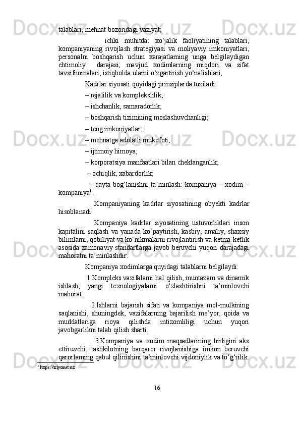                          
talablari, mehnat bozoridagi vaziyat; 
          ichki   muhitda:   xo‘jalik   faoliyatining   talablari,
kompaniyaning   rivojlash   strategiyasi   va   moliyaviy   imkoniyatlari,
personalni   boshqarish   uchun   xarajatlarning   unga   belgilaydigan
ehtimoliy     darajasi;   mavjud   xodimlarning   miqdori   va   sifat
tavsifnomalari, istiqbolda ularni o‘zgartirish yo‘nalishlari;
     Kadrlar siyosati quyidagi prinsiplarda tuziladi: 
     – rejalilik va komplekslilik;   
     – ishchanlik, samaradorlik; 
     – boshqarish tizimining moslashuvchanligi; 
     – teng imkoniyatlar;  
     – mehnatga adolatli mukofoti; 
     – ijtimoiy himoya; 
     – korporatsiya manfaatlari bilan cheklanganlik; 
      – ochiqlik, xabardorlik; 
          –   qayta   bog‘lanishni   ta’minlash:   kompaniya   –   xodim   –
kompaniya 4
.
          Kompaniyaning   kadrlar   siyosatining   obyekti   kadrlar
hisoblanadi. 
          Kompaniya   kadrlar   siyosatining   ustuvorliklari   inson
kapitalini   saqlash   va   yanada   ko‘paytirish,   kasbiy,   amaliy,   shaxsiy
bilimlarni, qobiliyat va ko‘nikmalarni rivojlantirish va ketma-ketlik
asosida zamonaviy standartlarga javob beruvchi yuqori darajadagi
mahoratni ta’minlashdir. 
     Kompaniya xodimlarga quyidagi talablarni belgilaydi:   
      1.Kompleks vazifalarni hal qilish, muntazam va dinamik
ishlash,   yangi   texnologiyalarni   o‘zlashtirishni   ta’minlovchi
mahorat. 
          2.Ishlarni   bajarish   sifati   va   kompaniya   mol-mulkining
saqlanishi,   shuningdek,   vazifalarning   bajarilish   me’yor,   qoida   va
muddatlariga   rioya   qilishda   intizomliligi   uchun   yuqori
javobgarlikni talab qilish sharti. 
            3.Kompaniya   va   xodim   maqsadlarining   birligini   aks
ettiruvchi,   tashkilotning   barqaror   rivojlanishiga   imkon   beruvchi
qarorlarning qabul qilinishini ta’minlovchi vijdoniylik va to‘g‘rilik.
4
 https:\\ziyonet.uz
16 