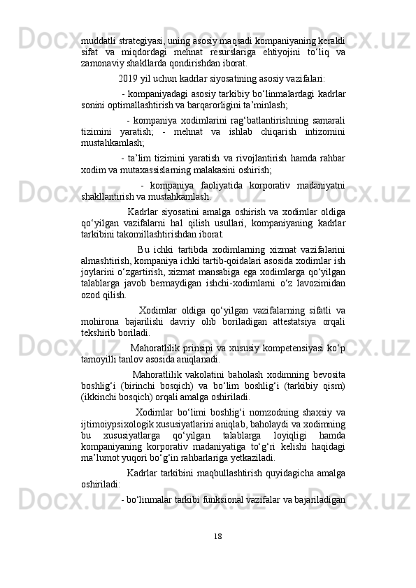                          
muddatli strategiyasi, uning asosiy maqsadi kompaniyaning kerakli
sifat   va   miqdordagi   mehnat   resurslariga   ehtiyojini   to‘liq   va
zamonaviy shakllarda qondirishdan iborat. 
     2019 yil uchun kadrlar siyosatining asosiy vazifalari: 
         - kompaniyadagi asosiy tarkibiy bo‘linmalardagi kadrlar
sonini optimallashtirish va barqarorligini ta’minlash; 
          -   kompaniya   xodimlarini   rag‘batlantirishning   samarali
tizimini   yaratish;   -   mehnat   va   ishlab   chiqarish   intizomini
mustahkamlash; 
        -   ta’lim   tizimini   yaratish   va   rivojlantirish   hamda   rahbar
xodim va mutaxassislarning malakasini oshirish; 
          -   kompaniya   faoliyatida   korporativ   madaniyatni
shakllantirish va mustahkamlash. 
            Kadrlar   siyosatini   amalga   oshirish   va   xodimlar   oldiga
qo‘yilgan   vazifalarni   hal   qilish   usullari,   kompaniyaning   kadrlar
tarkibini takomillashtirishdan iborat.  
              Bu   ichki   tartibda   xodimlarning   xizmat   vazifalarini
almashtirish, kompaniya ichki tartib-qoidalari asosida xodimlar ish
joylarini o‘zgartirish, xizmat  mansabiga ega xodimlarga qo‘yilgan
talablarga   javob   bermaydigan   ishchi-xodimlarni   o‘z   lavozimidan
ozod qilish. 
              Xodimlar   oldiga   qo‘yilgan   vazifalarning   sifatli   va
mohirona   bajarilishi   davriy   olib   boriladigan   attestatsiya   orqali
tekshirib boriladi. 
              Mahoratlilik   prinsipi   va   xususiy   kompetensiyasi   ko‘p
tamoyilli tanlov asosida aniqlanadi. 
              Mahoratlilik   vakolatini   baholash   xodimning   bevosita
boshlig‘i   (birinchi   bosqich)   va   bo‘lim   boshlig‘i   (tarkibiy   qism)
(ikkinchi bosqich) orqali amalga oshiriladi. 
              Xodimlar   bo‘limi   boshlig‘i   nomzodning   shaxsiy   va
ijtimoiypsixologik xususiyatlarini aniqlab, baholaydi va xodimning
bu   xususiyatlarga   qo‘yilgan   talablarga   loyiqligi   hamda
kompaniyaning   korporativ   madaniyatiga   to‘g‘ri   kelishi   haqidagi
ma’lumot yuqori bo‘g‘in rahbarlariga yetkaziladi. 
            Kadrlar   tarkibini   maqbullashtirish   quyidagicha  amalga
oshiriladi: 
      - bo‘linmalar tarkibi funksional vazifalar va bajariladigan
18 