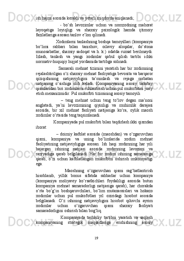                          
ish hajmi asosida kerakli va yetarli miqdorda aniqlanadi; 
            -   bo‘sh   lavozimlar   uchun   va   nomzodning   mahorat
layoqatiga   loyiqligi   va   shaxsiy   psixologik   hamda   ijtimoiy
fazilatlariga asosan tanlov e’lon qilinadi. 
        Xodimlarni tanlashning boshqa tamoyillari (kompaniya
bo‘limi   rahbari   bilan   tanishuv,   oilaviy   aloqalar,   do‘stona
munosabatlar,  shaxsiy  sadoqat   va  h.  k.)   odatda  ruxsat  berilmaydi.
Izlash,   tanlash   va   yangi   xodimlar   qabul   qilish   tartibi   ichki
normativ-huquqiy hujjat yordamida tartibga solinadi. 
              Samarali   mehnat   tizimini   yaratish   har   bir   xodimning
rejalashtirilgan o‘z shaxsiy mehnat faoliyatiga bevosita va barqaror
qiziqishining   natijaviyligini   ta’minlash   va   rejaga   nisbatan
natijaning   o‘sishiga   olib   keladi.   Kompaniyaning   asosiy   tarkibiy
qismlaridan biri xodimlarni ruhlantirish uchun pul mukofotini joriy
etish mexanizmidir. Pul mukofoti tizimining asosiy tamoyili 
            –   teng   mehnat   uchun   teng   to‘lov   degan   ma’noni
anglatadi,   ya’ni   lavozimining   qiyinligi   va   muhimlik   darajasi
asosida,   bir   xil   mehnat   faoliyati   natijasiga   ko‘ra,   oylik   maosh
xodimlar o‘rtasida teng taqsimlanadi. 
      Kompaniyada pul mukofoti bilan taqdirlash ikki qismdan
iborat: 
            –  doimiy   kafolat   asosida   (maoshdan)   va   o‘zgaruvchan
qismi,   kompaniya   va   uning   bo‘limlarida   xodim   mehnat
faoliyatining   natijaviyligiga   asosan.   Ish   haqi   xodimning   har   yili
bajargan   ishining   natijasi   asosida   xodimning   lavozimi   va
razryadiga   qarab   belgilanadi.   Har   bir   xodim   ishining   samarasiga
qarab,   o‘zi   uchun   kafolatlangan   mukofotni   oshirish   imkoniyatigi
ega. 
            Maoshning   o‘zgaruvchan   qismi   rag‘batlantirish
hisoblanib,   yillik   bonus   sifatida   rahbarlar   uchun   kompaniya
(kompaniya   moliyaviy   ko‘rsatkichlari   foydaliligi   asosida   butun
kompaniya   mehnat   samaradorligi   natijasiga   qarab),   har   chorakda
o‘rta   bo‘g‘in   boshqaruvchilari,   bo‘lim   mutaxassislari   va   hokazo
xodimlar   uchun   pul   mukofotlari   yil   oxiridagi   hisobot   asosida
belgilanadi.   O‘z   ishining   natijaviyligini   hisobot   qiluvchi   ayrim
xodimlar   uchun   o‘zgaruvchan   qismi   shaxsiy   faoliyati
samaradorligini oshirish bilan bog‘liq. 
              Kompaniyada   tashkiliy   tartibni   yaratish   va   saqlash
kompaniyaning   strategik   maqsadlariga   erishishning   asosiy
19 