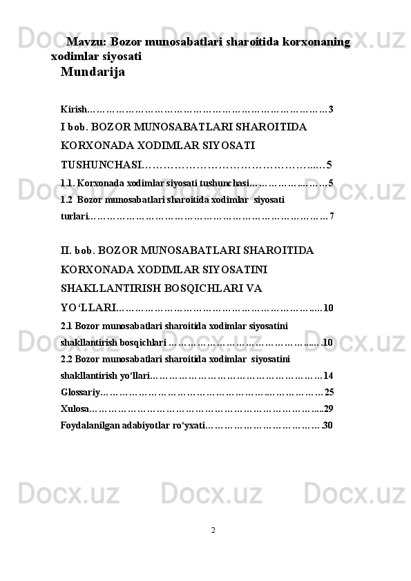                          
     Mavzu: Bozor munosabatlari sharoitida korxonaning 
xodimlar siyosati 
Mundarija
Kirish…………………………………………………………………3
I bob. BOZOR MUNOSABATLARI SHAROITIDA  
KORXONADA XODIMLAR SIYOSATI 
TUSHUNCHASI………………………………………...…5
1.1. Korxonada xodimlar siyosati tushunchasi…………….………5
1.2  Bozor munosabatlari sharoitida xodimlar  siyosati 
turlari…………………………………………………………………7
II. bob. BOZOR MUNOSABATLARI SHAROITIDA 
KORXONADA XODIMLAR SIYOSATINI 
SHAKLLANTIRISH BOSQICHLARI VA 
YO‘LLARI ……………………………………………………..…10
2. 1 Bozor munosabatlari sharoitida xodimlar siyosatini 
shakllantirish bosqichlari   ……………………………………...….10
2.2 Bozor munosabatlari sharoitida xodimlar   siyosatini 
shakllantirish yo‘llari ………………………………………………14
Glossariy…………………………………………….………………25
Xulosa…………………………………………………………….....29
Foydalanilgan adabiyotlar ro‘yxati……………………………….30
2 