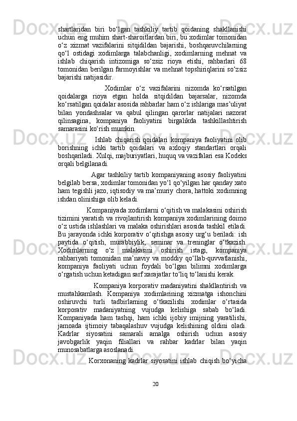                          
shartlaridan   biri   bo‘lgan   tashkiliy   tartib   qoidaning   shakllanishi
uchun eng muhim shart-sharoitlardan biri, bu xodimlar tomonidan
o‘z   xizmat   vazifalarini   sitqidildan   bajarishi,   boshqaruvchilarning
qo‘l   ostidagi   xodimlarga   talabchanligi,   xodimlarning   mehnat   va
ishlab   chiqarish   intizomiga   so‘zsiz   rioya   etishi,   rahbarlari   68
tomonidan berilgan farmoyishlar va mehnat topshiriqlarini so‘zsiz
bajarishi natijasidir. 
              Xodimlar   o‘z   vazifalarini   nizomda   ko‘rsatilgan
qoidalarga   rioya   etgan   holda   sitqidildan   bajarsalar,   nizomda
ko‘rsatilgan qoidalar asosida rahbarlar ham o‘z ishlariga mas’uliyat
bilan   yondashsalar   va   qabul   qilingan   qarorlar   natijalari   nazorat
qilinsagina,   kompaniya   faoliyatini   birgalikda   tashkillashtirish
samarasini ko‘rish mumkin. 
              Ishlab   chiqarish   qoidalari   kompaniya   faoliyatini   olib
borishning   ichki   tartib   qoidalari   va   axloqiy   standartlari   orqali
boshqariladi. Xulqi, majburiyatlari, huquq va vazifalari esa Kodeks
orqali belgilanadi. 
            Agar   tashkiliy   tartib   kompaniyaning   asosiy   faoliyatini
belgilab bersa, xodimlar tomonidan yo‘l qo‘yilgan har qanday xato
ham tegishli jazo, iqtisodiy va ma’muriy chora, hattoki xodimning
ishdan olinishiga olib keladi. 
      Kompaniyada xodimlarni o‘qitish va malakasini oshirish
tizimini yaratish va rivojlantirish kompaniya xodimlarining doimo
o‘z ustida ishlashlari va malaka oshirishlari asosida tashkil etiladi.
Bu jarayonda ichki korporativ o‘qitishga asosiy urg‘u beriladi: ish
paytida   o‘qitish,   murabbiylik,   seminar   va   treninglar   o‘tkazish.
Xodimlarning   o‘z   malakasini   oshirish   istagi,   kompaniya
rahbariyati   tomonidan   ma’naviy   va   moddiy   qo‘llab-quvvatlanishi,
kompaniya   faoliyati   uchun   foydali   bo‘lgan   bilimni   xodimlarga
o‘rgatish uchun ketadigan sarf xarajatlar to‘liq to‘lanishi kerak. 
              Kompaniya   korporativ   madaniyatini   shakllantirish   va
mustahkamlash.   Kompaniya   xodimlarining   xizmatga   ishonchini
oshiruvchi   turli   tadbirlarning   o‘tkazilishi   xodimlar   o‘rtasida
korporativ   madaniyatning   vujudga   kelishiga   sabab   bo‘ladi.
Kompaniyada   ham   tashqi,   ham   ichki   ijobiy   imijning   yaratilishi,
jamoada   ijtimoiy   tabaqalashuv   vujudga   kelishining   oldini   oladi.
Kadrlar   siyosatini   samarali   amalga   oshirish   uchun   asosiy
javobgarlik   yaqin   filiallari   va   rahbar   kadrlar   bilan   yaqin
munosabatlarga asoslanadi.
          Korxonaning   kadrlar   siyosatini   ishlab   chiqish   bo‘yicha
20 