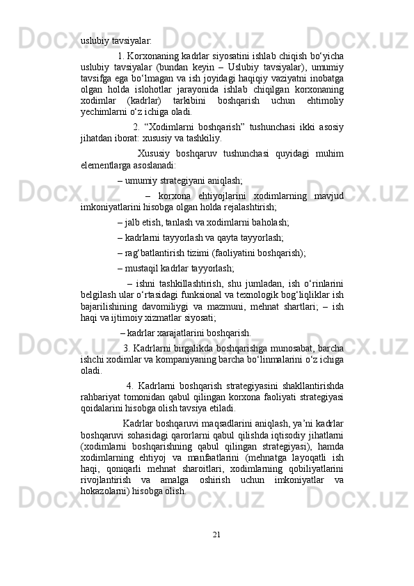                          
uslubiy tavsiyalar:  
      1. Korxonaning kadrlar siyosatini ishlab chiqish bo‘yicha
uslubiy   tavsiyalar   (bundan   keyin   –   Uslubiy   tavsiyalar),   umumiy
tavsifga ega bo‘lmagan va ish joyidagi haqiqiy vaziyatni inobatga
olgan   holda   islohotlar   jarayonida   ishlab   chiqilgan   korxonaning
xodimlar   (kadrlar)   tarkibini   boshqarish   uchun   ehtimoliy
yechimlarni o‘z ichiga oladi. 
            2.   “Xodimlarni   boshqarish”   tushunchasi   ikki   asosiy
jihatdan iborat: xususiy va tashkiliy. 
          Xususiy   boshqaruv   tushunchasi   quyidagi   muhim
elementlarga asoslanadi: 
     – umumiy strategiyani aniqlash; 
          –   korxona   ehtiyojlarini   xodimlarning   mavjud
imkoniyatlarini hisobga olgan holda rejalashtirish; 
     – jalb etish, tanlash va xodimlarni baholash; 
     – kadrlarni tayyorlash va qayta tayyorlash; 
     – rag‘batlantirish tizimi (faoliyatini boshqarish); 
     – mustaqil kadrlar tayyorlash; 
          –   ishni   tashkillashtirish,   shu   jumladan,   ish   o‘rinlarini
belgilash ular o‘rtasidagi funksional va texnologik bog‘liqliklar ish
bajarilishining   davomiliygi   va   mazmuni,   mehnat   shartlari;   –   ish
haqi va ijtimoiy xizmatlar siyosati; 
      – kadrlar xarajatlarini boshqarish. 
         3. Kadrlarni birgalikda boshqarishga munosabat, barcha
ishchi xodimlar va kompaniyaning barcha bo‘linmalarini o‘z ichiga
oladi. 
          4.   Kadrlarni   boshqarish   strategiyasini   shakllantirishda
rahbariyat tomonidan qabul qilingan korxona faoliyati strategiyasi
qoidalarini hisobga olish tavsiya etiladi. 
         Kadrlar boshqaruvi maqsadlarini aniqlash, ya’ni kadrlar
boshqaruvi sohasidagi qarorlarni qabul qilishda iqtisodiy jihatlarni
(xodimlarni   boshqarishning   qabul   qilingan   strategiyasi),   hamda
xodimlarning   ehtiyoj   va   manfaatlarini   (mehnatga   layoqatli   ish
haqi,   qoniqarli   mehnat   sharoitlari,   xodimlarning   qobiliyatlarini
rivojlantirish   va   amalga   oshirish   uchun   imkoniyatlar   va
hokazolarni) hisobga olish. 
21 