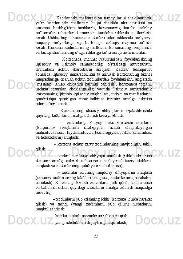                          
            Kadrlar   ishi   mafkurasi   va   tamoyillarini   shakllantirish,
ya’ni   kadrlar   ishi   mafkurasi   hujjat   shaklida   aks   ettirilishi   va
korxona   boshlig‘idan   boshlanib,   korxonaning   barcha   tarkibiy
bo‘linmalar   rahbarlari   tomonidan   kundalik   ishlarda   qo‘llanilishi
kerak.   Ushbu   hujjat   korxona   xodimlari   bilan   ishlashda   me’yoriy-
huquqiy   me’yorlarga   ega   bo‘lmagan   axloqiy   majmua   bo‘lishi
kerak.  Korxona   xodimlarining  mafkurasi   korxonaning  rivojlanishi
va tashqi shartlarining o‘zgarishlariga ko‘ra aniqlanishi mumkin. 
            Korxonada   mehnat   resurslaridan   foydalanishning
iqtisodiy   va   ijtimoiy   samaradorligi   o‘rtasidagi   muvozanatni
ta’minlash   uchun   sharoitlarni   aniqlash.   Kadrlar   boshqaruvi
sohasida   iqtisodiy   samaradorlikni   ta’minlash   korxonaning   biznes
maqsadlariga erishish  uchun xodimlardan foydalanishni  anglatadi,
(masalan,   ishlab   chiqarish   hajmini   oshirish),   korxonada   tegishli
mehnat   resurslari   cheklanganligi   vaqtida.   Ijtimoiy   samaradorlik
korxonaning ijtimoiy-iqtisodiy istiqbollari, ehtiyoj va manfaatlarini
qondirishga   qaratilgan   chora-tadbirlar   tizimini   amalga   oshirish
bilan ta’minlanadi. 
          Korxonaning   shaxsiy   ehtiyojlarini   rejalashtirishda
quyidagi tadbirlarni amalga oshirish tavsiya etiladi: 
          –   xodimlarga   ehtiyojni   aks   ettiruvchi   omillarni
(korporativ   rivojlanish   strategiyasi,   ishlab   chiqarilayotgan
mahsulotlar soni, foydalaniluvchi texnologiyalar, ishlar dinamikasi
va hokazolarni) aniqlash; 
         – korxona uchun zarur xodimlarning mavjudligini tahlil
qilish; 
          –   xodimlar   sifatiga   ehtiyojni   aniqlash   (ishlab   chiqarish
dasturini amalga oshirish uchun zarur  kasbiy malakaviy talablarni
aniqlash va xodimlarning qobiliyatini tahlil qilish); 
          –   xodimlar   sonining   miqdoriy   ehtiyojlarini   aniqlash
(umumiy xodimlarning talablari prognozi, xodimlarning harakatini
baholash).   Korxonaga   kerakli   xodimlarni   jalb   qilish,   tanlab   olish
va baholash   uchun quyidagi   choralarni   amalga  oshirish  maqsadga
muvofiq: 
     – xodimlarni jalb etishning ichki (korxona ichida harakat
qilish)   va   tashqi   (yangi   xodimlarni   jalb   qilish)   nisbatlarini
maqbullashtirish; 
     – kadrlar tanlash mezonlarini ishlab chiqish; 
     – yangi ishchilarni ish joylariga taqsimlash; 
22 