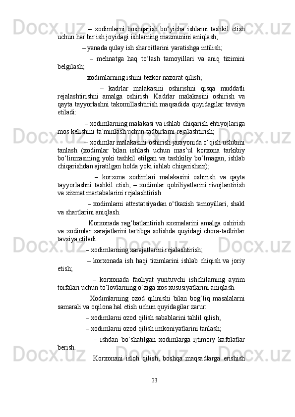                          
          –   xodimlarni   boshqarish   bo‘yicha   ishlarni   tashkil   etish
uchun har bir ish joyidagi ishlarning mazmunini aniqlash; 
    – yanada qulay ish sharoitlarini yaratishga intilish; 
        –   mehnatga   haq   to‘lash   tamoyillari   va   aniq   tizimini
belgilash; 
    – xodimlarning ishini tezkor nazorat qilish; 
          –   kadrlar   malakasini   oshirishni   qisqa   muddatli
rejalashtirishni   amalga   oshirish.   Kadrlar   malakasini   oshirish   va
qayta tayyorlashni takomillashtirish maqsadida quyidagilar tavsiya
etiladi: 
     – xodimlarning malakasi va ishlab chiqarish ehtiyojlariga
mos kelishini ta’minlash uchun tadbirlarni rejalashtirish; 
     – xodimlar malakasini oshirish jarayonida o‘qish uslubini
tanlash   (xodimlar   bilan   ishlash   uchun   mas’ul   korxona   tarkibiy
bo‘linmasining   yoki   tashkil   etilgan  va  tashkiliy   bo‘lmagan,  ishlab
chiqarishdan ajratilgan holda yoki ishlab chiqarishsiz); 
          –   korxona   xodimlari   malakasini   oshirish   va   qayta
tayyorlashni   tashkil   etish;   –   xodimlar   qobiliyatlarini   rivojlantirish
va xizmat martabalarini rejalashtirish 
       – xodimlarni attestatsiyadan o‘tkazish tamoyillari, shakl
va shartlarini aniqlash. 
           Korxonada rag‘batlantirish sxemalarini amalga oshirish
va xodimlar xarajatlarini tartibga solishda quyidagi chora-tadbirlar
tavsiya etiladi:
      – xodimlarning xarajatlarini rejalashtirish; 
         –  korxonada  ish  haqi   tizimlarini   ishlab  chiqish  va joriy
etish; 
          –   korxonada   faoliyat   yurituvchi   ishchilarning   ayrim
toifalari uchun to‘lovlarning o‘ziga xos xususiyatlarini aniqlash. 
          Xodimlarning   ozod   qilinishi   bilan   bog‘liq   masalalarni
samarali va oqilona hal etish uchun quyidagilar zarur:
      – xodimlarni ozod qilish sabablarini tahlil qilish; 
      – xodimlarni ozod qilish imkoniyatlarini tanlash; 
            –   ishdan   bo‘shatilgan   xodimlarga   ijtimoiy   kafolatlar
berish. 
            Korxonani   isloh   qilish,   boshqa   maqsadlarga   erishish
23 