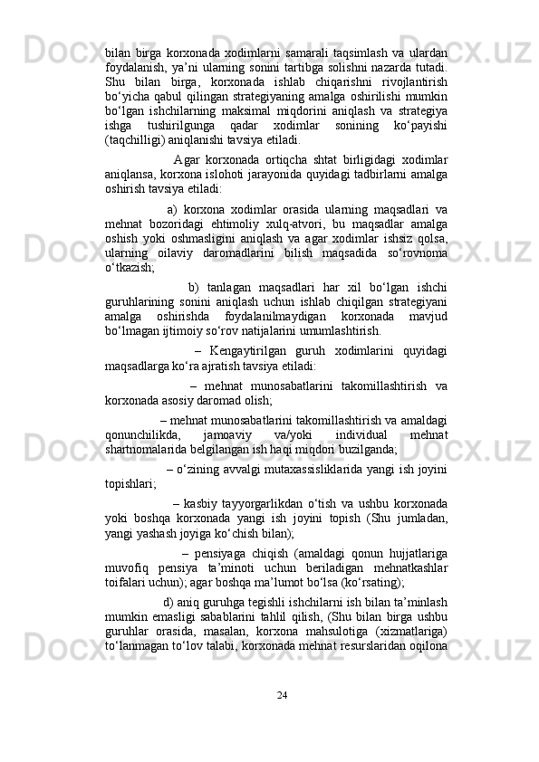                          
bilan   birga   korxonada   xodimlarni   samarali   taqsimlash   va   ulardan
foydalanish,   ya’ni   ularning  sonini   tartibga  solishni  nazarda  tutadi.
Shu   bilan   birga,   korxonada   ishlab   chiqarishni   rivojlantirish
bo‘yicha   qabul   qilingan   strategiyaning  amalga  oshirilishi  mumkin
bo‘lgan   ishchilarning   maksimal   miqdorini   aniqlash   va   strategiya
ishga   tushirilgunga   qadar   xodimlar   sonining   ko‘payishi
(taqchilligi) aniqlanishi tavsiya etiladi. 
            Agar   korxonada   ortiqcha   shtat   birligidagi   xodimlar
aniqlansa, korxona islohoti jarayonida quyidagi tadbirlarni amalga
oshirish tavsiya etiladi: 
          a)   korxona   xodimlar   orasida   ularning   maqsadlari   va
mehnat   bozoridagi   ehtimoliy   xulq-atvori,   bu   maqsadlar   amalga
oshish   yoki   oshmasligini   aniqlash   va   agar   xodimlar   ishsiz   qolsa,
ularning   oilaviy   daromadlarini   bilish   maqsadida   so‘rovnoma
o‘tkazish; 
            b)   tanlagan   maqsadlari   har   xil   bo‘lgan   ishchi
guruhlarining   sonini   aniqlash   uchun   ishlab   chiqilgan   strategiyani
amalga   oshirishda   foydalanilmaydigan   korxonada   mavjud
bo‘lmagan ijtimoiy so‘rov natijalarini umumlashtirish. 
            –   Kengaytirilgan   guruh   xodimlarini   quyidagi
maqsadlarga ko‘ra ajratish tavsiya etiladi: 
            –   mehnat   munosabatlarini   takomillashtirish   va
korxonada asosiy daromad olish; 
       – mehnat munosabatlarini takomillashtirish va amaldagi
qonunchilikda,   jamoaviy   va/yoki   individual   mehnat
shartnomalarida belgilangan ish haqi miqdori buzilganda;
             – o‘zining avvalgi mutaxassisliklarida yangi ish joyini
topishlari; 
              –   kasbiy   tayyorgarlikdan   o‘tish   va   ushbu   korxonada
yoki   boshqa   korxonada   yangi   ish   joyini   topish   (Shu   jumladan,
yangi yashash joyiga ko‘chish bilan); 
              –   pensiyaga   chiqish   (amaldagi   qonun   hujjatlariga
muvofiq   pensiya   ta’minoti   uchun   beriladigan   mehnatkashlar
toifalari uchun); agar boshqa ma’lumot bo‘lsa (ko‘rsating); 
        d) aniq guruhga tegishli ishchilarni ish bilan ta’minlash
mumkin   emasligi   sabablarini   tahlil   qilish,   (Shu   bilan   birga   ushbu
guruhlar   orasida,   masalan,   korxona   mahsulotiga   (xizmatlariga)
to‘lanmagan to‘lov talabi, korxonada mehnat resurslaridan oqilona
24 