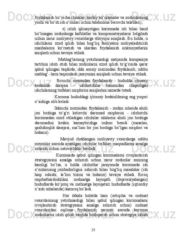                          
foydalanish bo‘yicha choralar, kasbiy ko‘nikmalar va xodimlarning
yoshi va bo‘sh ish o‘rinlari uchun talabnoma beruvchi talablari);
              e)   isloh   qilinayotgan   korxonada   ish   bilan   band
bo‘lmagan   xodimlarga   kafolatlar   va   kompensatsiyalarni   belgilash
uchun zarur  moliyaviy resurslarga ehtiyojni  aniqlash.  Bu holda, u
ishchilarni   ozod   qilish   bilan   bog‘liq   faoliyatini   moliyalashtirish
manbalarini   ko‘rsatish   va   ulardan   foydalanish   imkoniyatlarini
aniqlash uchun tavsiya etiladi. 
            Mablag‘larning   yetishmasligi   natijasida   kompaniya
tartibini   isloh   etish   bilan   xodimlarni   ozod   qilish   to‘g‘risida   qaror
qabul   qilingan   taqdirda,   ikki   asosiy   mezondan   foydalanib,   ushbu
mablag‘- larni taqsimlash jarayonini aniqlash uchun tavsiya etiladi.
          Birinchi   mezondan   foydalanish   -   hududda   ijtimoiy
keskinlik   darajasi   -   islohotchilar   tomonidan   chiqarilgan
ishchilarning toifalari miqdorini aniqlashni nazarda tutadi. 
            Korxona   hududdagi   ijtimoiy   keskinlikning   eng   yuqori
o‘sishiga olib keladi. 
            Ikkinchi   mezondan   foydalanish   -   xodim   oilasida   aholi
jon   boshiga   to‘g‘ri   keluvchi   daromad   miqdorini   -   islohotchi
korxonadan   ozod   etiladigan   ishchilar   oilalarini   aholi   jon   boshiga
daromadini   keskin   kamaytirishga   imkon   beradi   (masalan,
qashshoqlik   darajasi,   ma’lum   bir   jon   boshiga   bo‘lgan   miqdori   va
hokazo). 
            Mavjud   cheklangan   moliyaviy   resurslarga   ushbu
mezonlar asosida ajratilgan ishchilar toifalari maqsadlarini amalga
oshirish uchun ustuvorliklar beriladi. 
            Korxonada   qabul   qilingan   korxonalarni   rivojlantirish
strategiyasini   amalga   oshirish   uchun   zarur   xodimlar   sonining
kamligi   bo‘lsa,   u   holda   islohotlar   jarayonida   korxonada   ish
o‘rinlarining   jozibadorligini   oshirish   bilan   bog‘liq   masalalar   (ish
haqi   oshishi,   ta’lim   tizimi   va   hokazo)   tavsiya   etiladi.   Biroq
raqobatbardoshlikni   mehnatga   layoqatli   (depressiyalangan)
hududlarda   ko‘proq  va  mehnatga  layoqatsiz  hududlarda  (iqtisodiy
o‘sish sohalarida) kamroq bo‘ladi.  
            Har   ikkala   holatda   ham   (ortiqcha   va   mehnat
resurslarining   yetishmasligi   bilan   qabul   qilingan   korxonalarni
rivojlantirish   strategiyasini   amalga   oshirish   uchun)   mehnat
resurslaridan   oqilona   foydalanish   zarurati   asosida   korxona
xodimlarini isloh qilish vaqtida boshqarish uchun strategiya ishlab
25 