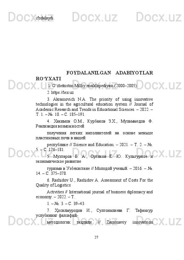                          
ifodalaydi.
        FOYDALANILGAN   ADABIYOTLAR
RO‘YXATI
 1. O‘zbekiston Milliy ensiklopediyasi (2000–2005) 
2. https://lex.uz 
3.   Akramovich   N.A.   The   priority   of   using   innovative
technologies   in   the   agricultural   education   system   //   Journal   of
Academic Research and Trends in Educational Sciences. – 2022. –
Т. 1. – №.  10. – С. 185–191. 
4.   Хакимов   О.М.,   Курбанов   З.Х.,   Мухаммедов   Ф.
Реализация возможностей  
получения   легких   наполнителей   на   основе   меньше
пластиковых почв в нашей  
республике // Science and Education. – 2021. – Т. 2. – №.
5. – С. 176–181. 
5.   Мухтаров   Б.   А.,   Ортиков   Ё.   Ю.   Культурное   и
экономическое развитие  
туризма в Узбекистане // Молодой ученый. – 2016. – №.
14. – С. 375–378. 
6.   Rashidov   U.,   Rashidov   A.   Assessment   of   Costs   For   the
Quality of Logistics  
Activities // International journal of business diplomacy and
economy. – 2022. – Т.  
1. – №. 3. – С. 39–43. 
7.   Ҳосилмуродов   И.,   Султоналиева   Г.   Тафаккур
услубининг фалсафий- 
методологик   таҳлили   //   Zamonaviy   innovatsion
27 