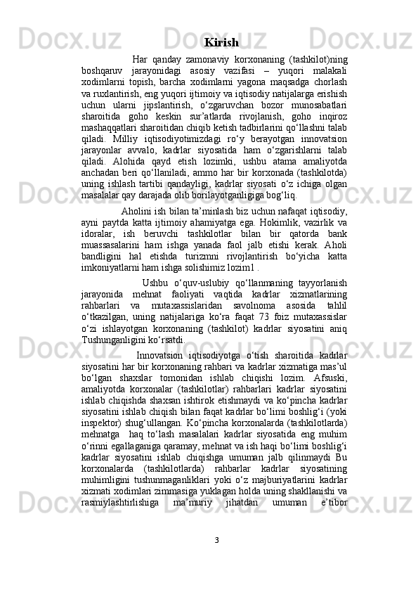                          
                               Kirish
          Har   qanday   zamonaviy   korxonaning   (tashkilot)ning
boshqaruv   jarayonidagi   asosiy   vazifasi   –   yuqori   malakali
xodimlarni   topish,   barcha   xodimlarni   yagona   maqsadga   chorlash
va ruxlantirish, eng yuqori ijtimoiy va iqtisodiy natijalarga erishish
uchun   ularni   jipslantirish,   o‘zgaruvchan   bozor   munosabatlari
sharoitida   goho   keskin   sur’atlarda   rivojlanish,   goho   inqiroz
mashaqqatlari sharoitidan chiqib ketish tadbirlarini qo‘llashni talab
qiladi.   Milliy   iqtisodiyotimizdagi   ro‘y   berayotgan   innovatsion
jarayonlar   avvalo,   kadrlar   siyosatida   ham   o‘zgarishlarni   talab
qiladi.   Alohida   qayd   etish   lozimki,   ushbu   atama   amaliyotda
anchadan   beri   qo‘llaniladi,   ammo   har   bir   korxonada   (tashkilotda)
uning   ishlash   tartibi   qandayligi,   kadrlar   siyosati   o‘z   ichiga   olgan
masalalar qay darajada olib borilayotganligiga bog‘liq. 
         Aholini ish bilan ta’minlash biz uchun nafaqat iqtisodiy,
ayni   paytda   katta   ijtimoiy   ahamiyatga   ega.   Hokimlik,   vazirlik   va
idoralar,   ish   beruvchi   tashkilotlar   bilan   bir   qatorda   bank
muassasalarini   ham   ishga   yanada   faol   jalb   etishi   kerak.   Aholi
bandligini   hal   etishda   turizmni   rivojlantirish   bo‘yicha   katta
imkoniyatlarni ham ishga solishimiz lozim1 .
            Ushbu   o‘quv-uslubiy   qo‘llanmaning   tayyorlanish
jarayonida   mehnat   faoliyati   vaqtida   kadrlar   xizmatlarining
rahbarlari   va   mutaxassislaridan   savolnoma   asosida   tahlil
o‘tkazilgan,   uning   natijalariga   ko‘ra   faqat   73   foiz   mutaxassislar
o‘zi   ishlayotgan   korxonaning   (tashkilot)   kadrlar   siyosatini   aniq
Tushunganligini ko‘rsatdi. 
          Innovatsion   iqtisodiyotga   o‘tish   sharoitida   kadrlar
siyosatini har bir korxonaning rahbari va kadrlar xizmatiga mas’ul
bo‘lgan   shaxslar   tomonidan   ishlab   chiqishi   lozim.   Afsuski,
amaliyotda   korxonalar   (tashkilotlar)   rahbarlari   kadrlar   siyosatini
ishlab chiqishda shaxsan  ishtirok etishmaydi  va ko‘pincha kadrlar
siyosatini ishlab chiqish bilan faqat kadrlar bo‘limi boshlig‘i (yoki
inspektor)   shug‘ullangan.   Ko‘pincha   korxonalarda   (tashkilotlarda)
mehnatga     haq   to‘lash   masalalari   kadrlar   siyosatida   eng   muhim
o‘rinni egallaganiga qaramay, mehnat va ish haqi bo‘limi boshlig‘i
kadrlar   siyosatini   ishlab   chiqishga   umuman   jalb   qilinmaydi   Bu
korxonalarda   (tashkilotlarda)   rahbarlar   kadrlar   siyosatining
muhimligini   tushunmaganliklari   yoki   o‘z   majburiyatlarini   kadrlar
xizmati xodimlari zimmasiga yuklagan holda uning shakllanishi va
rasmiylashtirlishiga   ma’muriy   jihatdan   umuman   e’tibor
3 