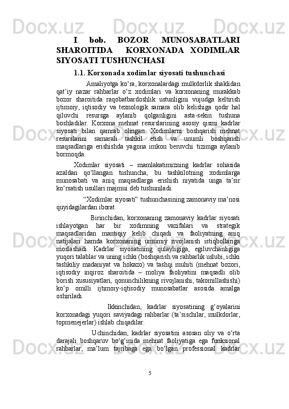                          
I   bob.   BOZOR   MUNOSABATLARI
SHAROITIDA     KORXONADA   XODIMLAR
SIYOSATI TUSHUNCHASI
1.1.  Korxonada   xodimlar   siyosati   tushunchasi
            Amaliyotga   ko ‘ ra ,   korxonalardagi   mulkdorlik   shaklidan
qat ’ iy   nazar   rahbarlar   o ‘ z   xodimlari   va   korxonaning   murakkab
bozor   sharoitida   raqobatbardoshlik   ustunligini   vujudga   keltirish
ijtimoiy ,   iqtisodiy   va   texnologik   samara   olib   kelishiga   qodir   hal
qiluvchi   resursga   aylanib   qolganligini   asta - sekin   tushuna
boshladilar .   Korxona   mehnat   resurslarining   asosiy   qismi   kadrlar
siyosati   bilan   qamrab   olingan.   Xodimlarni   boshqarish   mehnat
resurslarini   samarali   tashkil   etish   va   unumli   boshqarish
maqsadlariga   erishishda   yagona   imkon   beruvchi   tizimga   aylanib
bormoqda.   
Xodimlar   siyosati   –   mamlakatimizning   kadrlar   sohasida
azaldan   qo‘llangan   tushuncha,   bu   tashkilotning   xodimlarga
munosabati   va   aniq   maqsadlarga   erishish   niyatida   unga   ta’sir
ko‘rsatish usullari majmui deb tushuniladi. 
      “Xodimlar siyosati” tushunchasining zamonaviy ma’nosi
quyidagilardan iborat. 
            Birinchidan,   korxonaning   zamonaviy   kadrlar   siyosati
ishlayotgan   har   bir   xodimning   vazifalari   va   strategik
maqsadlaridan   mantiqiy   kelib   chiqadi   va   faoliyatning   aniq
natijalari   hamda   korxonaning   umumiy   rivojlanish   istiqbollariga
moslashadi.   Kadrlar   siyosatining   qulayligiga,   egiluvchanligiga
yuqori talablar va uning ichki (boshqarish va rahbarlik uslubi, ichki
tashkiliy   madaniyat   va   hokazo)   va   tashqi   muhiti   (mehnat   bozori,
iqtisodiy   inqiroz   sharoitida   –   moliya   faoliyatini   maqsadli   olib
borish xususiyatlari, qonunchilikning rivojlanishi, takomillashishi)
ko‘p   omilli   ijtimoiy-iqtisodiy   munosabatlar   asosida   amalga
oshiriladi. 
            Ikkinchidan,   kadrlar   siyosatining   g‘oyalarini
korxonadagi   yuqori   saviyadagi   rahbarlar   (ta’sischilar,   mulkdorlar,
topmenejerlar) ishlab chiqadilar. 
            Uchinchidan,   kadrlar   siyosatini   asosan   oliy   va   o‘rta
darajali   boshqaruv   bo‘g‘inida   mehnat   faoliyatiga   ega   funksional
rahbarlar,   ma’lum   tajribaga   ega   bo‘lgan   professional   kadrlar
5 