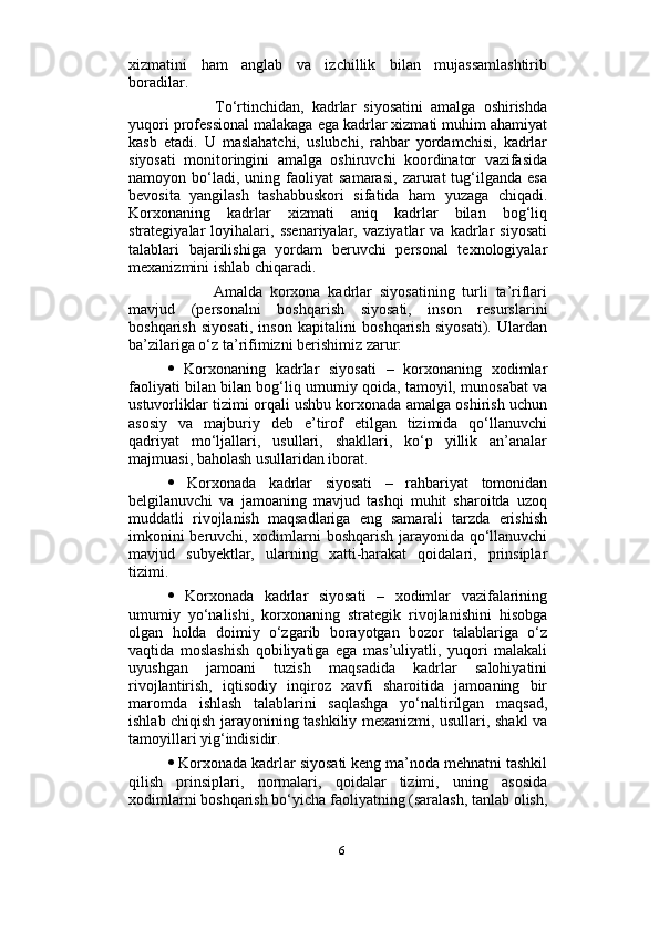                          
xizmatini   ham   anglab   va   izchillik   bilan   mujassamlashtirib
boradilar.
            To‘rtinchidan,   kadrlar   siyosatini   amalga   oshirishda
yuqori professional malakaga ega kadrlar xizmati muhim ahamiyat
kasb   etadi.   U   maslahatchi,   uslubchi,   rahbar   yordamchisi,   kadrlar
siyosati   monitoringini   amalga   oshiruvchi   koordinator   vazifasida
namoyon  bo‘ladi,  uning   faoliyat   samarasi,   zarurat   tug‘ilganda   esa
bevosita   yangilash   tashabbuskori   sifatida   ham   yuzaga   chiqadi.
Korxonaning   kadrlar   xizmati   aniq   kadrlar   bilan   bog‘liq
strategiyalar   loyihalari,   ssenariyalar,   vaziyatlar   va   kadrlar   siyosati
talablari   bajarilishiga   yordam   beruvchi   personal   texnologiyalar
mexanizmini ishlab chiqaradi. 
            Amalda   korxona   kadrlar   siyosatining   turli   ta’riflari
mavjud   (personalni   boshqarish   siyosati,   inson   resurslarini
boshqarish   siyosati,   inson   kapitalini   boshqarish   siyosati).   Ulardan
ba’zilariga o‘z ta’rifimizni berishimiz zarur: 
   Korxonaning   kadrlar   siyosati   –   korxonaning   xodimlar
faoliyati bilan bilan bog‘liq umumiy qoida, tamoyil, munosabat va
ustuvorliklar tizimi orqali ushbu korxonada amalga oshirish uchun
asosiy   va   majburiy   deb   e’tirof   etilgan   tizimida   qo‘llanuvchi
qadriyat   mo‘ljallari,   usullari,   shakllari,   ko‘p   yillik   an’analar
majmuasi, baholash usullaridan iborat. 
   Korxonada   kadrlar   siyosati   –   rahbariyat   tomonidan
belgilanuvchi   va   jamoaning   mavjud   tashqi   muhit   sharoitda   uzoq
muddatli   rivojlanish   maqsadlariga   eng   samarali   tarzda   erishish
imkonini beruvchi, xodimlarni boshqarish jarayonida qo‘llanuvchi
mavjud   subyektlar,   ularning   xatti-harakat   qoidalari,   prinsiplar
tizimi. 
   Korxonada   kadrlar   siyosati   –   xodimlar   vazifalarining
umumiy   yo‘nalishi,   korxonaning   strategik   rivojlanishini   hisobga
olgan   holda   doimiy   o‘zgarib   borayotgan   bozor   talablariga   o‘z
vaqtida   moslashish   qobiliyatiga   ega   mas’uliyatli,   yuqori   malakali
uyushgan   jamoani   tuzish   maqsadida   kadrlar   salohiyatini
rivojlantirish,   iqtisodiy   inqiroz   xavfi   sharoitida   jamoaning   bir
maromda   ishlash   talablarini   saqlashga   yo‘naltirilgan   maqsad,
ishlab chiqish jarayonining tashkiliy mexanizmi, usullari, shakl va
tamoyillari yig‘indisidir. 
  Korxonada kadrlar siyosati keng ma’noda mehnatni tashkil
qilish   prinsiplari,   normalari,   qoidalar   tizimi,   uning   asosida
xodimlarni boshqarish bo‘yicha faoliyatning (saralash, tanlab olish,
6 