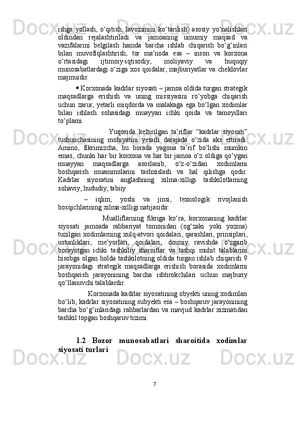                          
ishga   yollash,   o‘qitish,   lavozimini   ko‘tarilish)   asosiy   yo‘nalishlari
oldindan   rejalashtiriladi   va   jamoaning   umumiy   maqsad   va
vazifalarini   belgilash   hamda   barcha   ishlab   chiqarish   bo‘g‘inlari
bilan   muvofiqlashtirish,   tor   ma’noda   esa   –   inson   va   korxona
o‘rtasidagi   ijtimoiy-iqtisodiy,   moliyaviy   va   huquqiy
munosabatlardagi o‘ziga xos qoidalar, majburiyatlar va cheklovlar
majmuidir. 
  Korxonada kadrlar siyosati – jamoa oldida turgan strategik
maqsadlarga   erishish   va   uning   missiyasini   ro‘yobga   chiqarish
uchun   zarur,   yetarli   miqdorda   va   malakaga   ega   bo‘lgan   xodimlar
bilan   ishlash   sohasidagi   muayyan   ichki   qoida   va   tamoyillari
to‘plami.     
                  Yuqorida   keltirilgan   ta’riflar   “kadrlar   siyosati”
tushunchasining   mohiyatini   yetarli   darajada   o‘zida   aks   ettiradi.
Ammo,   fikrimizcha,   bu   borada   yagona   ta’rif   bo‘lishi   mumkin
emas, chunki har bir korxona va har bir jamoa o‘z oldiga qo‘ygan
muayyan   maqsadlarga   asoslanib,   o‘z-o‘zidan   xodimlarni
boshqarish   muammolarini   tashxislash   va   hal   qilishga   qodir.
Kadrlar   siyosatini   anglashning   xilma-xilligi   tashkilotlarning
sohaviy, hududiy, tabiiy
  –   iqlim,   yoshi   va   jinsi,   texnologik   rivojlanish
bosqichlarining xilma-xilligi natijasidir. 
                Mualliflarning   fikriga   ko‘ra,   korxonaning   kadrlar
siyosati   jamoada   rahbariyat   tomonidan   (og‘zaki   yoki   yozma)
tuzilgan xodimlarning xulq-atvori qoidalari, qarashlari, prinsiplari,
ustunliklari,   me’yorlari,   qoidalari,   doimiy   ravishda   o‘zgarib
borayotgan   ichki   tashkiliy   sharoitlar   va   tashqi   muhit   talablarini
hisobga olgan holda tashkilotning oldida turgan ishlab chiqarish 9
jarayonidagi   strategik   maqsadlarga   erishish   borasida   xodimlarni
boshqarish   jarayonining   barcha   ishtirokchilari   uchun   majburiy
qo‘llanuvchi talablardir. 
       Korxonada kadrlar siyosatining obyekti uning xodimlari
bo‘lib, kadrlar siyosatining subyekti esa – boshqaruv jarayonining
barcha bo‘g‘inlaridagi  rahbarlardan va mavjud kadrlar  xizmatidan
tashkil topgan boshqaruv tizimi.
1.2   Bozor   munosabatlari   sharoitida   xodimlar
siyosati turlari 
7 