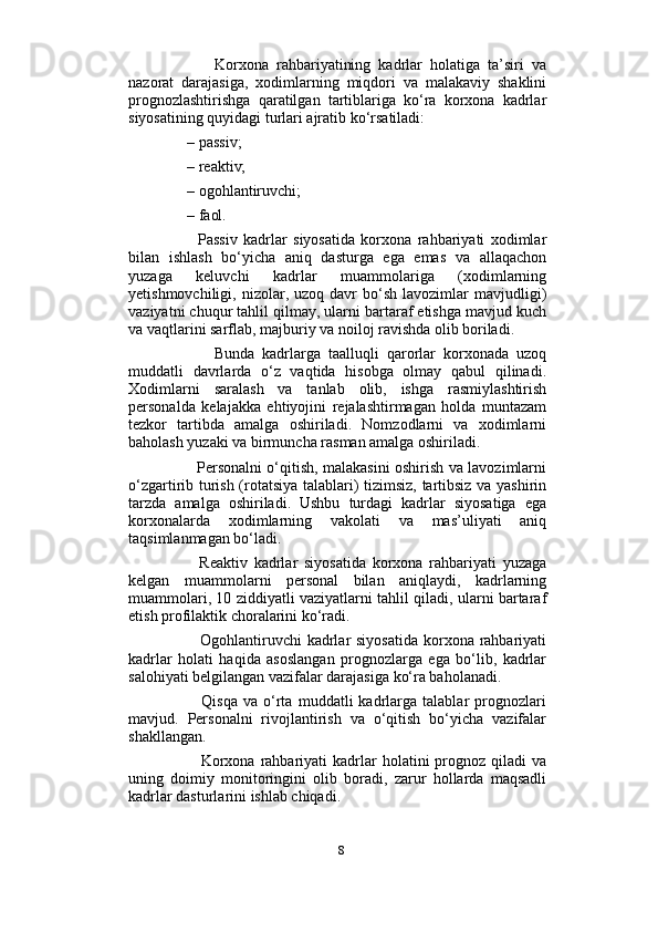                          
            Korxona   rahbariyatining   kadrlar   holatiga   ta’siri   va
nazorat   darajasiga,   xodimlarning   miqdori   va   malakaviy   shaklini
prognozlashtirishga   qaratilgan   tartiblariga   ko‘ra   korxona   kadrlar
siyosatining quyidagi turlari ajratib ko‘rsatiladi: 
     – passiv;
     – reaktiv; 
     – ogohlantiruvchi;
     – faol.
          Passiv   kadrlar   siyosatida   korxona   rahbariyati   xodimlar
bilan   ishlash   bo‘yicha   aniq   dasturga   ega   emas   va   allaqachon
yuzaga   keluvchi   kadrlar   muammolariga   (xodimlarning
yetishmovchiligi,  nizolar,  uzoq  davr   bo‘sh   lavozimlar   mavjudligi)
vaziyatni chuqur tahlil qilmay, ularni bartaraf etishga mavjud kuch
va vaqtlarini sarflab, majburiy va noiloj ravishda olib boriladi. 
            Bunda   kadrlarga   taalluqli   qarorlar   korxonada   uzoq
muddatli   davrlarda   o‘z   vaqtida   hisobga   olmay   qabul   qilinadi.
Xodimlarni   saralash   va   tanlab   olib,   ishga   rasmiylashtirish
personalda   kelajakka   ehtiyojini   rejalashtirmagan   holda   muntazam
tezkor   tartibda   amalga   oshiriladi.   Nomzodlarni   va   xodimlarni
baholash yuzaki va birmuncha rasman amalga oshiriladi.
           Personalni o‘qitish, malakasini oshirish va lavozimlarni
o‘zgartirib turish (rotatsiya talablari) tizimsiz, tartibsiz va yashirin
tarzda   amalga   oshiriladi.   Ushbu   turdagi   kadrlar   siyosatiga   ega
korxonalarda   xodimlarning   vakolati   va   mas’uliyati   aniq
taqsimlanmagan bo‘ladi. 
          Reaktiv   kadrlar   siyosatida   korxona   rahbariyati   yuzaga
kelgan   muammolarni   personal   bilan   aniqlaydi,   kadrlarning
muammolari, 10 ziddiyatli vaziyatlarni tahlil qiladi, ularni bartaraf
etish profilaktik choralarini ko‘radi. 
           Ogohlantiruvchi  kadrlar  siyosatida  korxona rahbariyati
kadrlar   holati   haqida   asoslangan   prognozlarga   ega   bo‘lib,   kadrlar
salohiyati belgilangan vazifalar darajasiga ko‘ra baholanadi.
            Qisqa   va   o‘rta   muddatli   kadrlarga   talablar   prognozlari
mavjud.   Personalni   rivojlantirish   va   o‘qitish   bo‘yicha   vazifalar
shakllangan. 
            Korxona   rahbariyati  kadrlar  holatini  prognoz  qiladi   va
uning   doimiy   monitoringini   olib   boradi,   zarur   hollarda   maqsadli
kadrlar dasturlarini ishlab chiqadi. 
8 